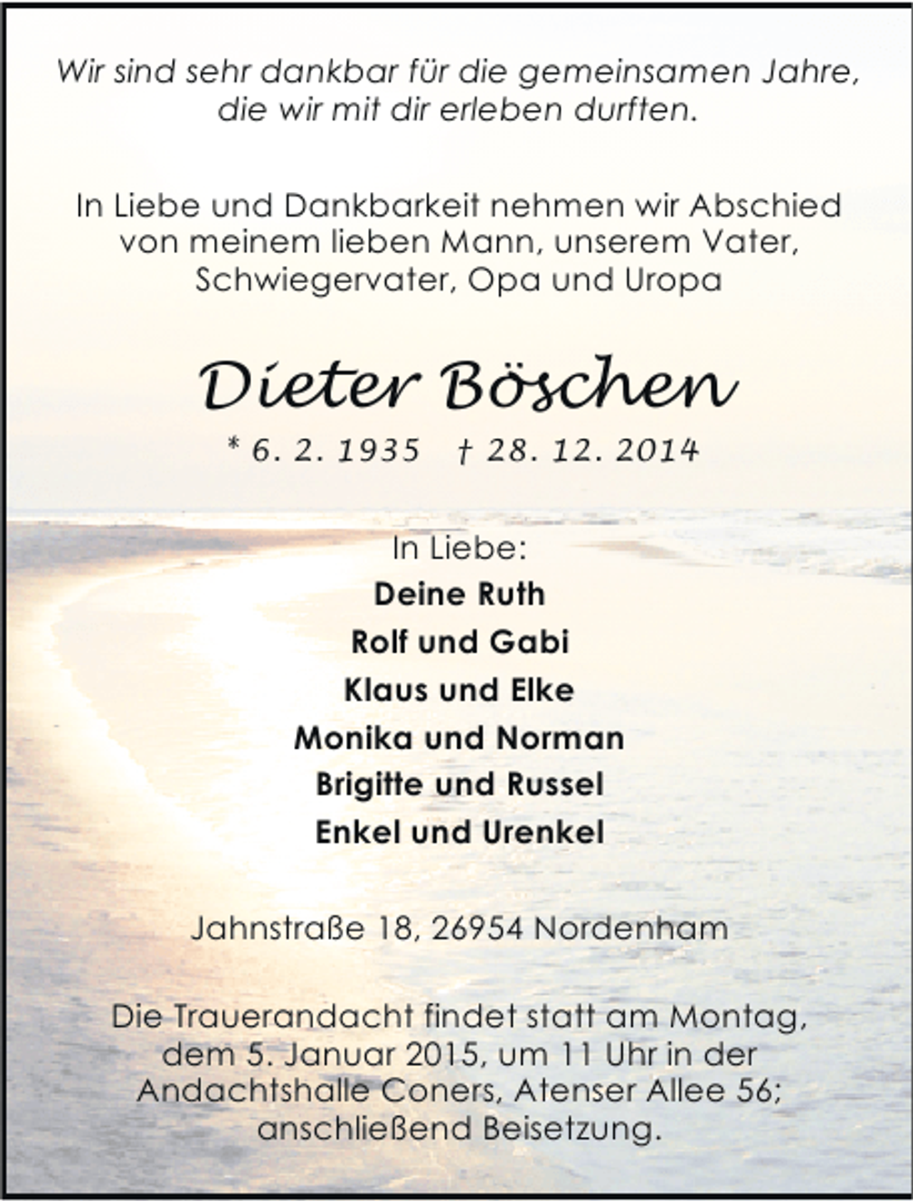 <p>Wir sind sehr dankbar für die gemeinsamen Jahre,<br />die wir mit dir erleben durften.<br />In Liebe und Dankbarkeit nehmen wir Abschied<br />von meinem lieben Mann, unserem Vater,<br />Schwiegervater, Opa und Uropa</p><p>Dieter Böschen<br />* 6. 2. 1935</p><p>† 28. 12. 2014</p><p>In Liebe:<br />Deine Ruth<br />Rolf und Gabi<br />Klaus und Elke<br />Monika und Norman<br />Brigitte und Russel<br />Enkel und Urenkel<br />Jahnstraße 18, 26954 Nordenham<br />Die Trauerandacht findet statt am Montag,<br />dem 5. Januar 2015, um 11 Uhr in der<br />Andachtshalle Coners, Atenser Allee 56;<br />anschließend Beisetzung.</p>