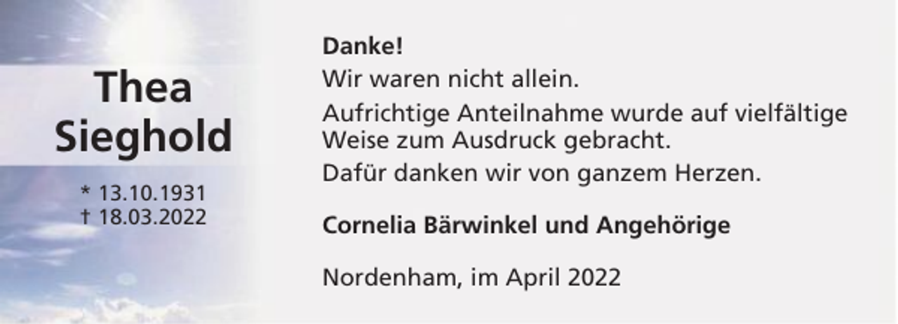 <p>Thea<br />Sieghold<br />* 13.10.1931<br />† 18.03.2022</p><p>Danke!<br />Wir waren nicht allein.<br />Aufrichtige Anteilnahme wurde auf vielfältige<br />Weise zum Ausdruck gebracht.<br />Dafür danken wir von ganzem Herzen.<br />Cornelia Bärwinkel und Angehörige<br />Nordenham, im April 2022</p>