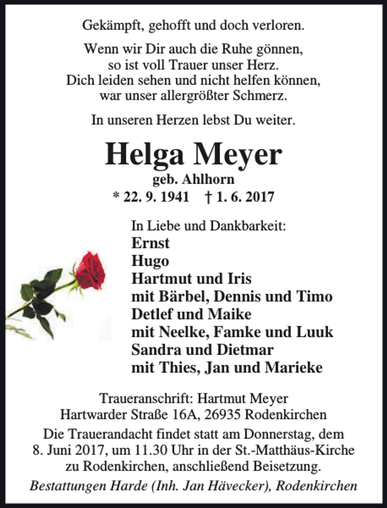 <p>Gekämpft, gehofft und doch verloren.<br />Wenn wir Dir auch die Ruhe gönnen,<br />so ist voll Trauer unser Herz.<br />Dich leiden sehen und nicht helfen können,<br />war unser allergrößter Schmerz.<br />In unseren Herzen lebst Du weiter.</p><p>Helga Meyer<br />geb. Ahlhorn<br />* 22. 9. 1941 † 1. 6. 2017</p><p>In Liebe und Dankbarkeit:</p><p>Ernst<br />Hugo<br />Hartmut und Iris<br />mit Bärbel, Dennis und Timo<br />Detlef und Maike<br />mit Neelke, Famke und Luuk<br />Sandra und Dietmar<br />mit Thies, Jan und Marieke<br />Traueranschrift: Hartmut Meyer<br />Hartwarder Straße 16A, 26935 Rodenkirchen<br />Die Trauerandacht findet statt am Donnerstag, dem<br />8. Juni 2017, um 11.30 Uhr in der St.-Matthäus-Kirche<br />zu Rodenkirchen, anschließend Beisetzung.<br />Bestattungen Harde (Inh. Jan Hävecker), Rodenkirchen</p>