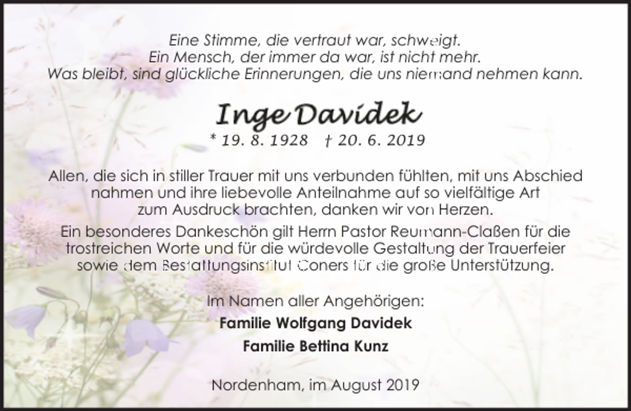 <p>Eine Stimme, die vertraut war, schwe<br />eigt.<br />Ein Mensch, der immer da war, ist nicht mehr.<br />mand nehmen kann.<br />Was bleibt, sind glückliche Erinnerungen, die uns niem</p><p>* 19. 8. 1928</p><p>† 20. 6. 2019</p><p>Allen, die sich in stiller Trauer mit uns verbunden fühlten, mit uns Abschied<br />nahmen und ihre liebevolle Anteilnahme auf so vielfältige Art<br />zum Ausdruck brachten, danken wir von<br />n Herzen.<br />Ein besonderes Dankeschön gilt Herrn Pastor Reum<br />mann-Claßen für die<br />ung der Trauerfeier<br />trostreichen Worte und für die würdevolle Gestaltu<br />sowiie dem Besttatttungsiinsttitutt Coners für die groß<br />ße Unterstützung.<br />Im Namen aller Angehörigen:<br />Familie Wolfgang Davidek<br />Familie Bettina Kunz<br />Nordenham, im August 2019</p>