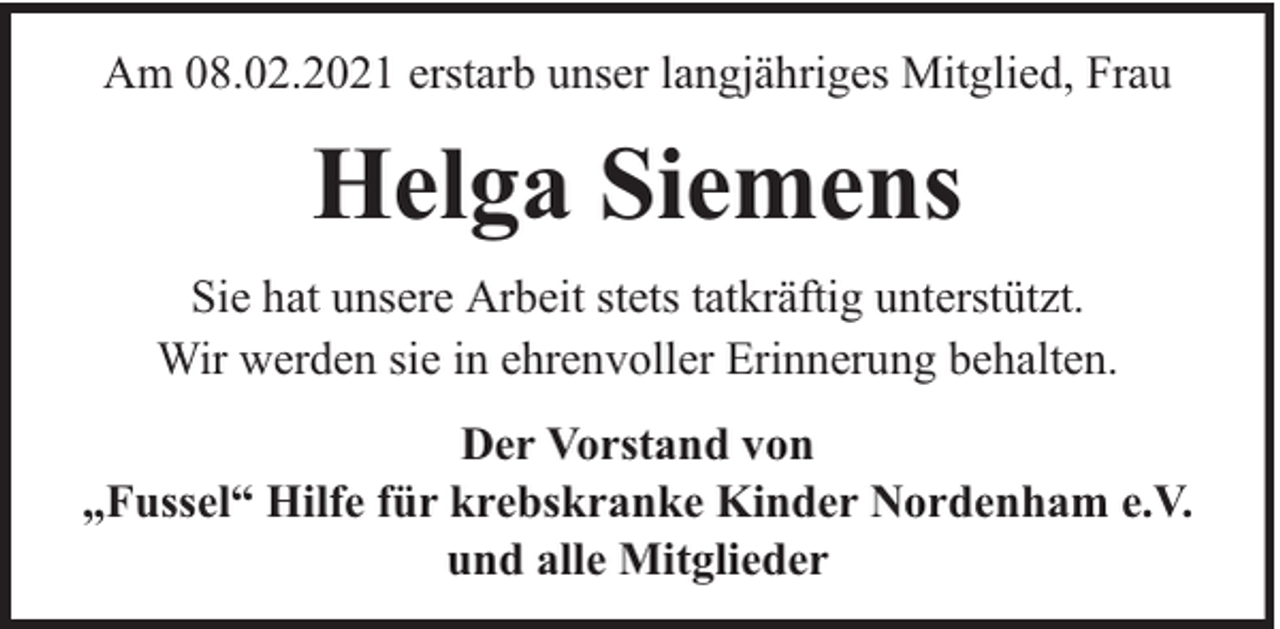 <p>Am 08.02.2021 erstarb unser langjähriges Mitglied, Frau</p><p>Helga Siemens<br />Sie hat unsere Arbeit stets tatkräftig unterstützt.<br />Wir werden sie in ehrenvoller Erinnerung behalten.<br />Der Vorstand von<br />„Fussel“ Hilfe für krebskranke Kinder Nordenham e.V.<br />und alle Mitglieder</p>