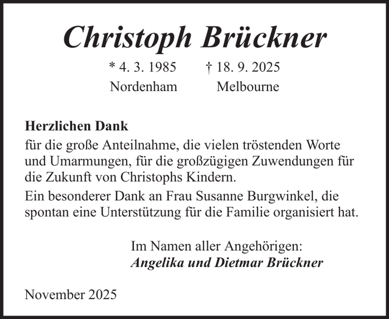 <p>Christoph Brückner<br />* 4. 3. 1985<br />Nordenham</p><p>† 18. 9. 2025<br />Melbourne</p><p>Herzlichen Dank<br />für die große Anteilnahme, die vielen tröstenden Worte<br />und Umarmungen, für die großzügigen Zuwendungen für<br />die Zukunft von Christophs Kindern.<br />Ein besonderer Dank an Frau Susanne Burgwinkel, die<br />spontan eine Unterstützung für die Familie organisiert hat.<br />Im Namen aller Angehörigen:<br />Angelika und Dietmar Brückner<br />November 2025</p>
