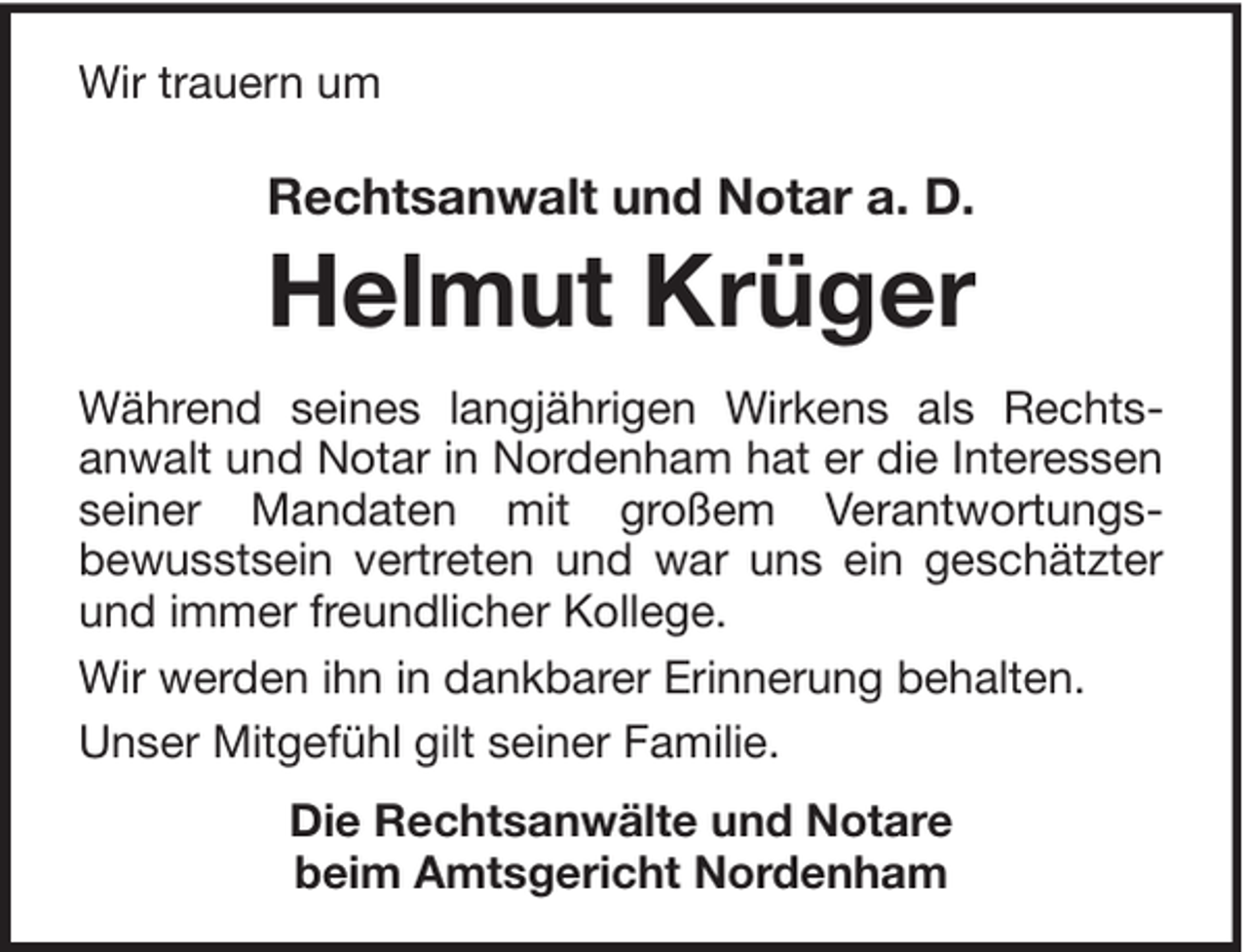 <p>Wir trauern um</p><p>Rechtsanwalt und Notar a. D.</p><p>Helmut Krüger<br />Während seines langjährigen Wirkens als Rechtsanwalt und Notar in Nordenham hat er die Interessen<br />seiner Mandaten mit großem Verantwortungsbewusstsein vertreten und war uns ein geschätzter<br />und immer freundlicher Kollege.<br />Wir werden ihn in dankbarer Erinnerung behalten.<br />Unser Mitgefühl gilt seiner Familie.<br />Die Rechtsanwälte und Notare<br />beim Amtsgericht Nordenham</p>