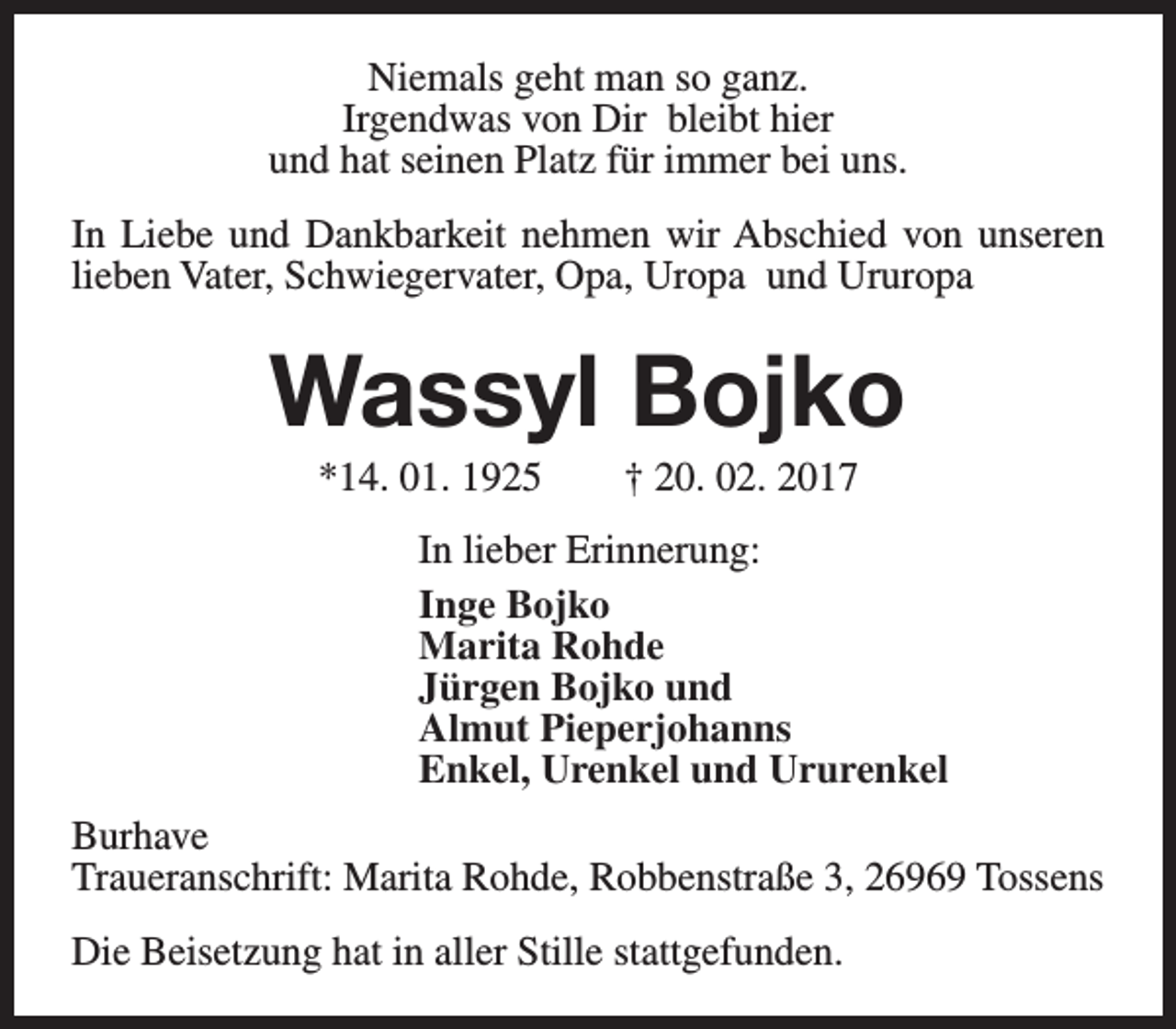 <p>Niemals geht man so ganz.<br />Irgendwas von Dir bleibt hier<br />und hat seinen Platz für immer bei uns.<br />In Liebe und Dankbarkeit nehmen wir Abschied von unseren<br />lieben Vater, Schwiegervater, Opa, Uropa und Ururopa</p><p>Wassyl Bojko<br />*14. 01. 1925</p><p>† 20. 02. 2017</p><p>In lieber Erinnerung:<br />Inge Bojko<br />Marita Rohde<br />Jürgen Bojko und<br />Almut Pieperjohanns<br />Enkel, Urenkel und Ururenkel<br />Burhave<br />Traueranschrift: Marita Rohde, Robbenstraße 3, 26969 Tossens<br />Die Beisetzung hat in aller Stille stattgefunden.</p>