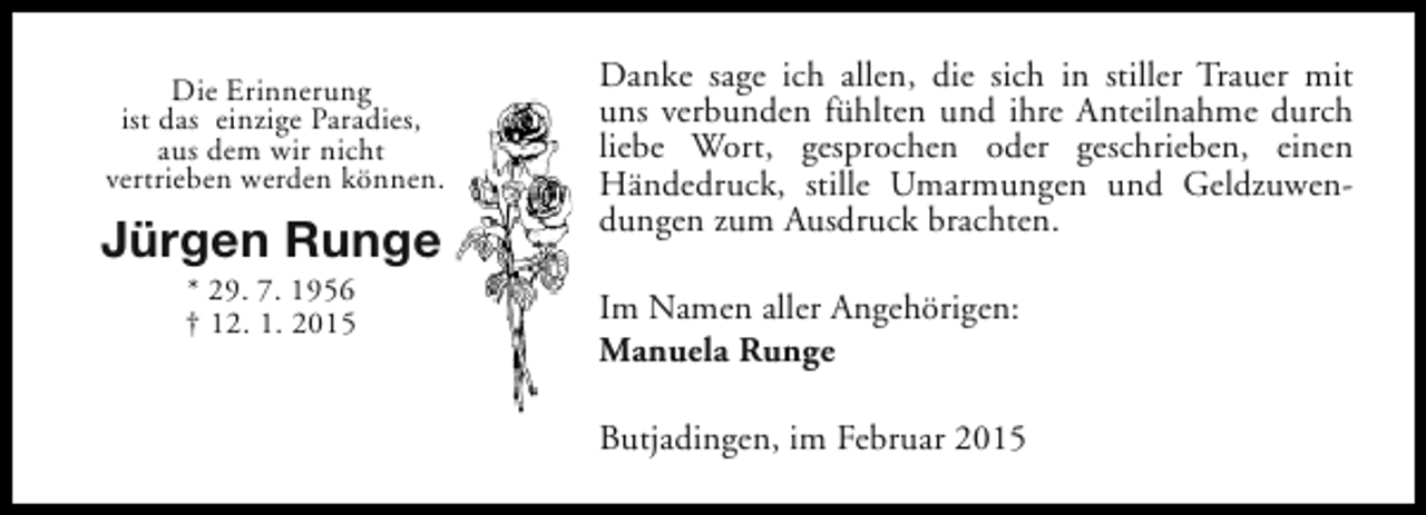 <p>Die Erinnerung<br />ist das einzige Paradies,<br />aus dem wir nicht<br />vertrieben werden können.</p>
<p>Jürgen Runge<br />* 29. 7. 1956<br />† 12. 1. 2015</p>
<p>Danke sage ich allen, die sich in stiller Trauer mit<br />uns verbunden fühlten und ihre Anteilnahme durch<br />liebe Wort, gesprochen oder geschrieben, einen<br />Händedruck, stille Umarmungen und Geldzuwendungen zum Ausdruck brachten.<br />Im Namen aller Angehörigen:<br />Manuela Runge<br />Butjadingen, im Februar 2015</p>