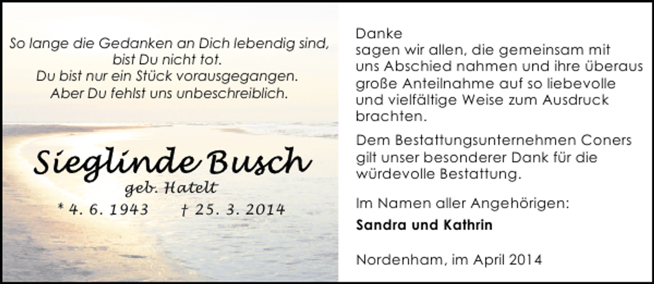 <p>So lange die Gedanken an Dich lebendig sind,<br />bist Du nicht tot.<br />Du bist nur ein Stück vorausgegangen.<br />Aber Du fehlst uns unbeschreiblich.</p><p>geb. Hatelt<br />* 4. 6. 1943<br />† 25. 3. 2014</p><p>Danke<br />sagen wir allen, die gemeinsam mit<br />uns Abschied nahmen und ihre überaus<br />große Anteilnahme auf so liebevolle<br />und vielfältige Weise zum Ausdruck<br />brachten.<br />Dem Bestattungsunternehmen Coners<br />gilt unser besonderer Dank für die<br />würdevolle Bestattung.<br />Im Namen aller Angehörigen:<br />Sandra und Kathrin<br />Nordenham, im April 2014</p>