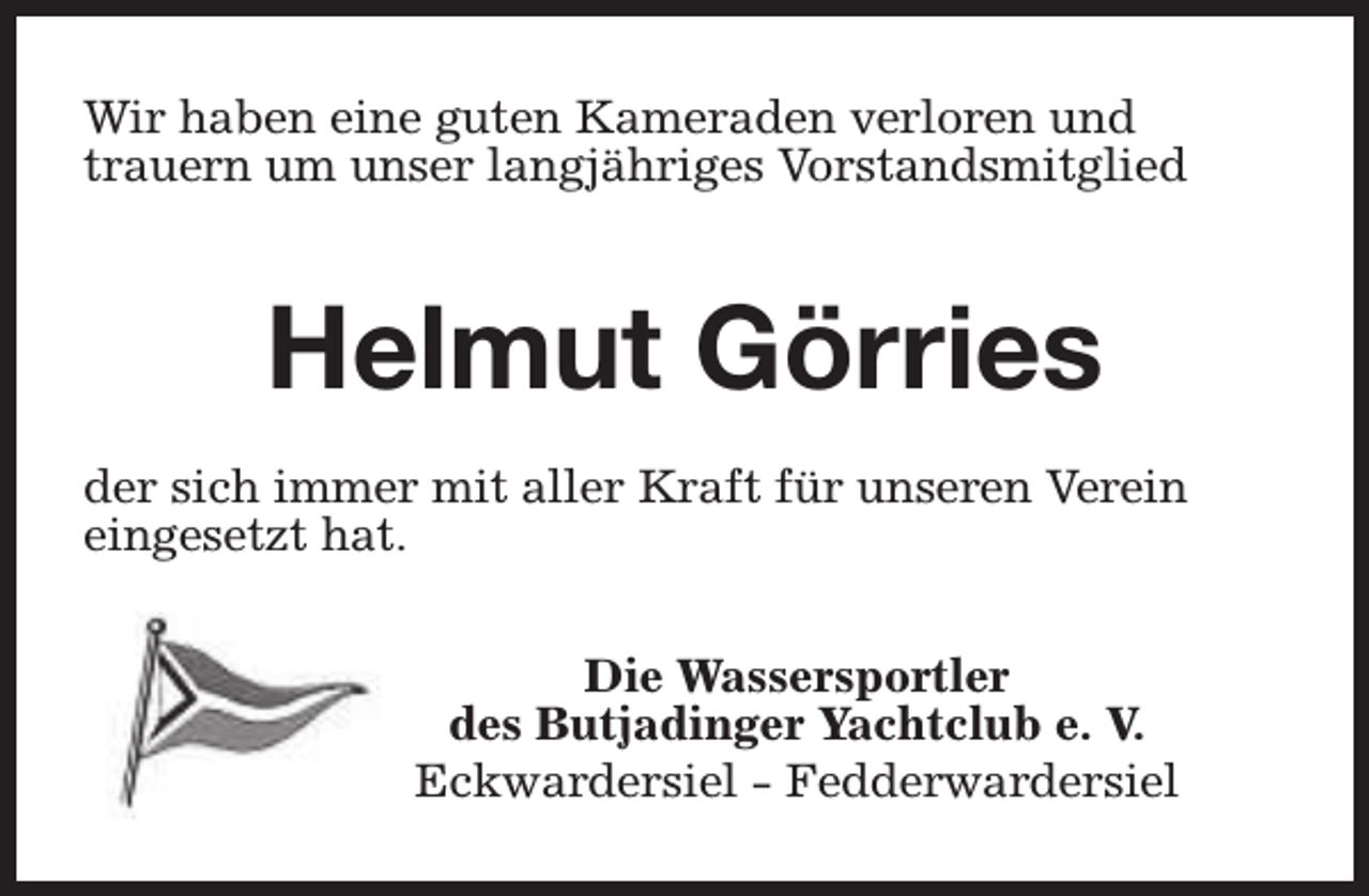 <p>Wir haben eine guten Kameraden verloren und<br />trauern um unser langjähriges Vorstandsmitglied</p><p>Helmut Görries<br />der sich immer mit aller Kraft für unseren Verein<br />eingesetzt hat.<br />Die Wassersportler<br />des Butjadinger Yachtclub e. V.<br />Eckwardersiel - Fedderwardersiel</p>