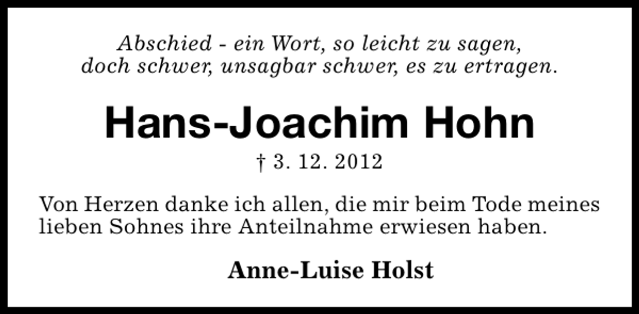 <p>Abschied - ein Wort, so leicht zu sagen,<br />doch schwer, unsagbar schwer, es zu ertragen.</p><p>Hans-Joachim Hohn<br />† 3. 12. 2012</p><p>Von Herzen danke ich allen, die mir beim Tode meines<br />lieben Sohnes ihre Anteilnahme erwiesen haben.</p><p>Anne-Luise Holst</p>