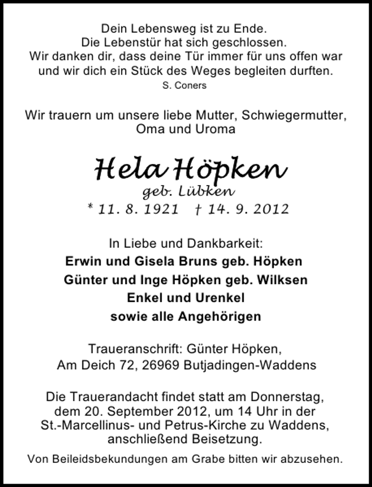 <p>Dein Lebensweg ist zu Ende.<br />Die Lebenstür hat sich geschlossen.<br />Wir danken dir, dass deine Tür immer für uns offen war<br />und wir dich ein Stück des Weges begleiten durften.<br />S. Coners</p><p>Wir trauern um unsere liebe Mutter, Schwiegermutter,<br />Oma und Uroma</p><p>geb. Lübken<br />* 11. 8. 1921 † 14. 9. 2012<br />In Liebe und Dankbarkeit:<br />Erwin und Gisela Bruns geb. Höpken<br />Günter und Inge Höpken geb. Wilksen<br />Enkel und Urenkel<br />sowie alle Angehörigen<br />Traueranschrift: Günter Höpken,<br />Am Deich 72, 26969 Butjadingen-Waddens<br />Die Trauerandacht findet statt am Donnerstag,<br />dem 20. September 2012, um 14 Uhr in der<br />St.-Marcellinus- und Petrus-Kirche zu Waddens,<br />anschließend Beisetzung.<br />Von Beileidsbekundungen am Grabe bitten wir abzusehen.</p>