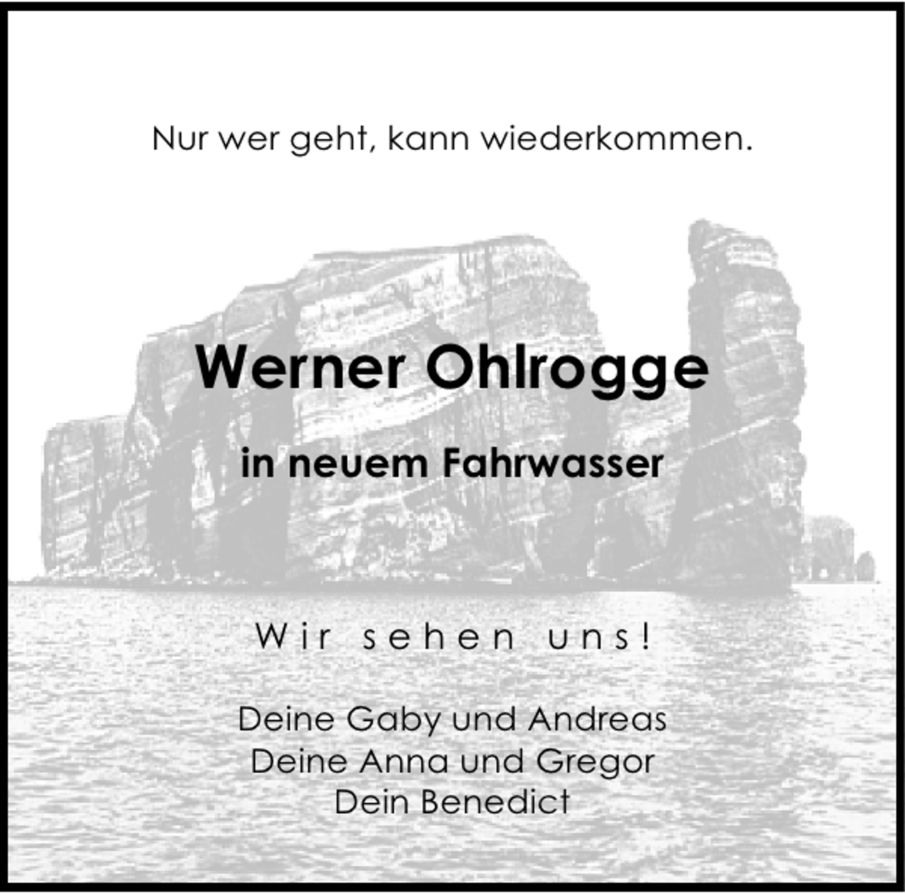 <p>Nur wer geht, kann wiederkommen.</p><p>Werner Ohlrogge<br />in neuem Fahrwasser</p><p>Wir sehen uns!<br />Deine Gaby und Andreas<br />Deine Anna und Gregor<br />Dein Benedict</p>