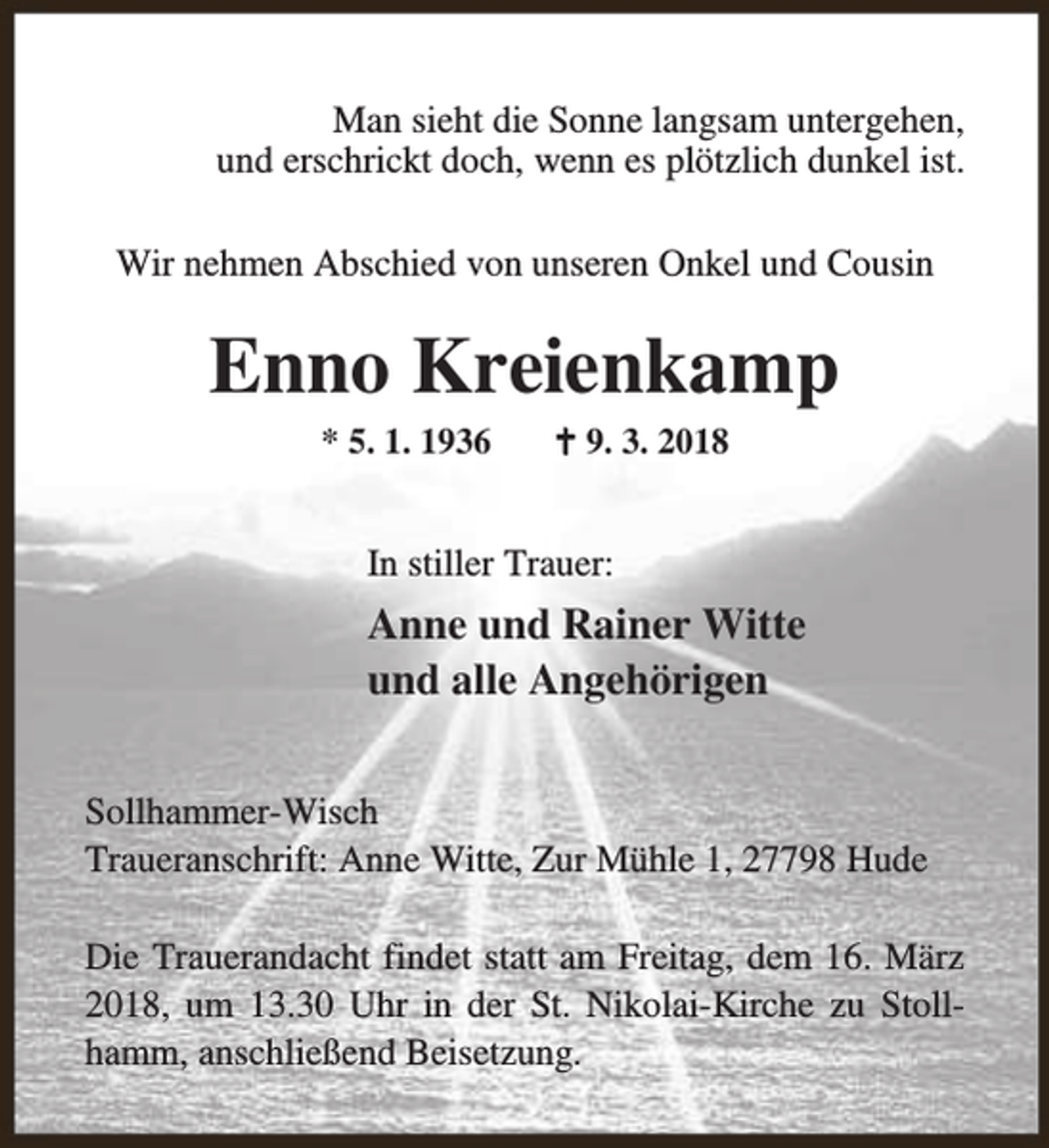 <p>Man sieht die Sonne langsam untergehen,<br />und erschrickt doch, wenn es plötzlich dunkel ist.<br />Wir nehmen Abschied von unseren Onkel und Cousin</p><p>Enno Kreienkamp<br />* 5. 1. 1936</p><p>B 9. 3. 2018</p><p>In stiller Trauer:</p><p>Anne und Rainer Witte<br />und alle Angehörigen<br />Sollhammer-Wisch<br />Traueranschrift: Anne Witte, Zur Mühle 1, 27798 Hude<br />Die Trauerandacht findet statt am Freitag, dem 16. März<br />2018, um 13.30 Uhr in der St. Nikolai-Kirche zu Stollhamm, anschließend Beisetzung.</p>