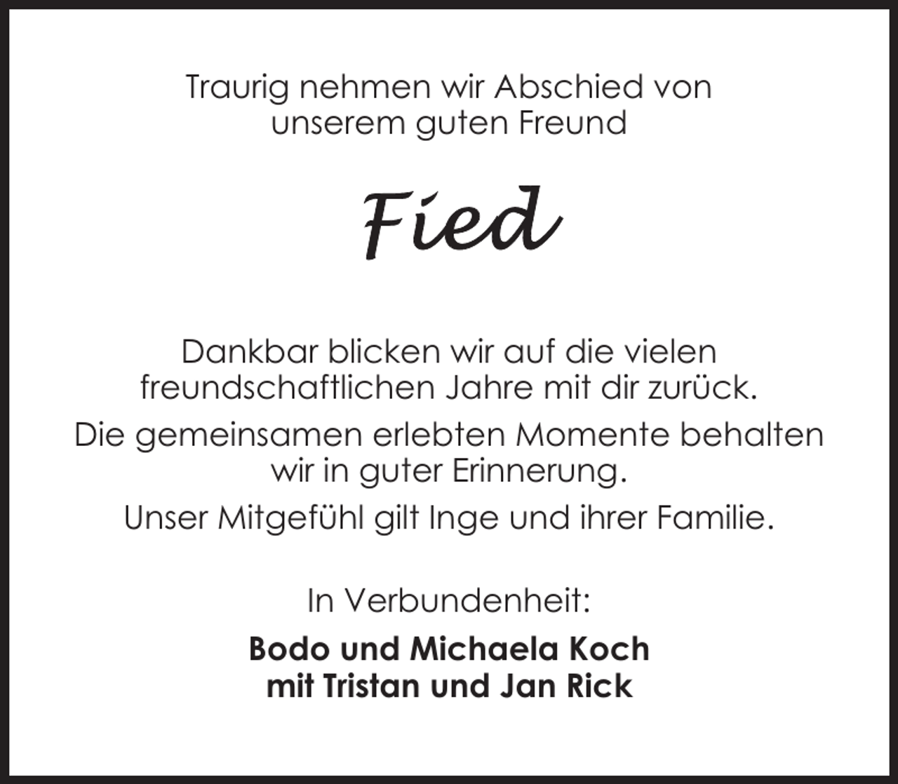 <p>Traurig nehmen wir Abschied von<br />unserem guten Freund</p><p>Dankbar blicken wir auf die vielen<br />freundschaftlichen Jahre mit dir zurück.<br />Die gemeinsamen erlebten Momente behalten<br />wir in guter Erinnerung.<br />Unser Mitgefühl gilt Inge und ihrer Familie.<br />In Verbundenheit:<br />Bodo und Michaela Koch<br />mit Tristan und Jan Rick</p>