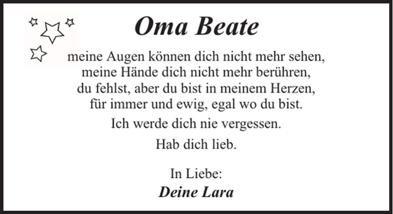 <p>Oma Beate<br />meine Augen können dich nicht mehr sehen,<br />meine Hände dich nicht mehr berühren,<br />du fehlst, aber du bist in meinem Herzen,<br />für immer und ewig, egal wo du bist.<br />Ich werde dich nie vergessen.<br />Hab dich lieb.<br />In Liebe:</p><p>Deine Lara</p>