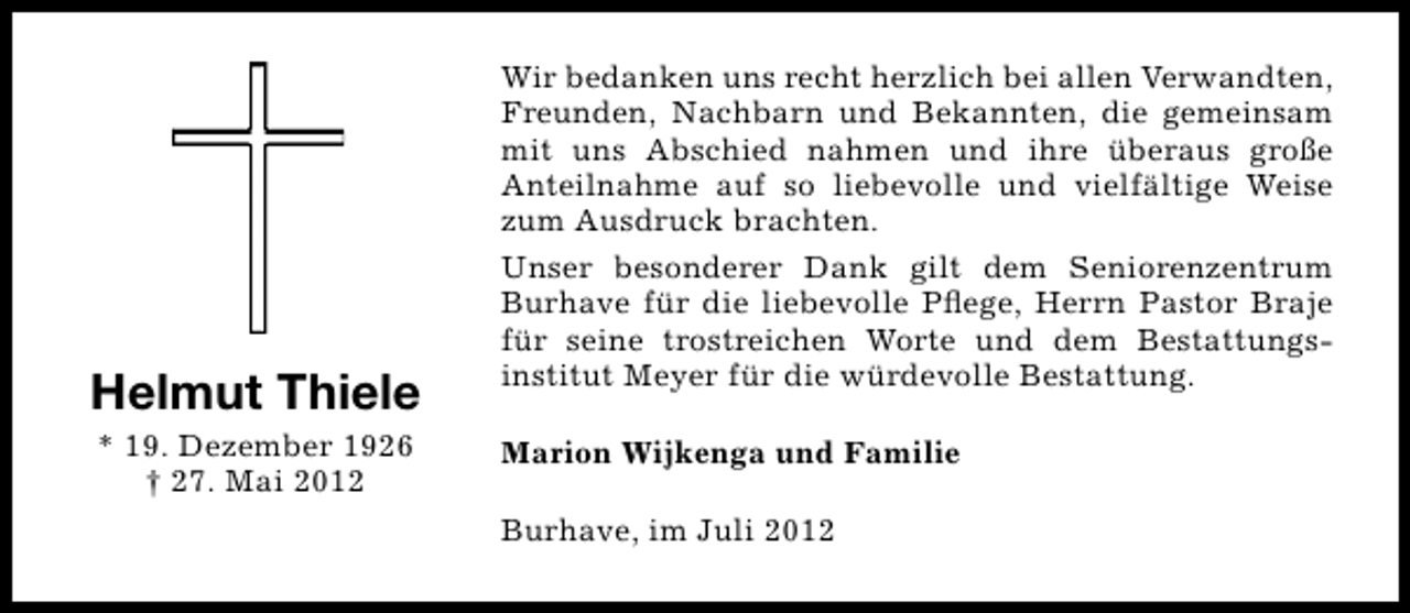<p>Helmut Thiele<br />* 19. Dezember 1926<br />† 27. Mai 2012</p><p>Wir bedanken uns recht herzlich bei allen Verwandten,<br />Freunden, Nachbarn und Bekannten, die gemeinsam<br />mit uns Abschied nahmen und ihre überaus große<br />Anteilnahme auf so liebevolle und vielfältige Weise<br />zum Ausdruck brachten.<br />Unser besonderer Dank gilt dem Seniorenzentrum<br />Burhave für die liebevolle Pﬂege, Herrn Pastor Braje<br />für seine trostreichen Worte und dem Bestattungsinstitut Meyer für die würdevolle Bestattung.<br />Marion Wijkenga und Familie<br />Burhave, im Juli 2012</p>