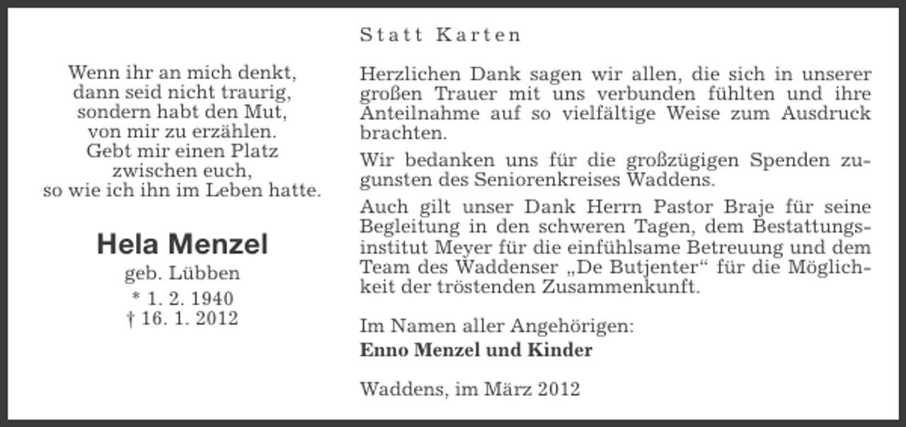 <p>Statt Karten<br />Wenn ihr an mich denkt,<br />dann seid nicht traurig,<br />sondern habt den Mut,<br />von mir zu erzählen.<br />Gebt mir einen Platz<br />zwischen euch,<br />so wie ich ihn im Leben hatte.</p><p>Hela Menzel<br />geb. Lübben<br />* 1. 2. 1940<br />† 16. 1. 2012</p><p>Herzlichen Dank sagen wir allen, die sich in unserer<br />großen Trauer mit uns verbunden fühlten und ihre<br />Anteilnahme auf so vielfältige Weise zum Ausdruck<br />brachten.<br />Wir bedanken uns für die großzügigen Spenden zugunsten des Seniorenkreises Waddens.<br />Auch gilt unser Dank Herrn Pastor Braje für seine<br />Begleitung in den schweren Tagen, dem Bestattungsinstitut Meyer für die einfühlsame Betreuung und dem<br />Team des Waddenser „De Butjenter“ für die Möglichkeit der tröstenden Zusammenkunft.<br />Im Namen aller Angehörigen:<br />Enno Menzel und Kinder<br />Waddens, im März 2012</p>