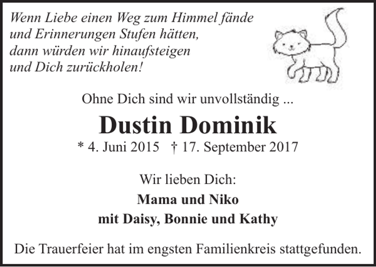 <p>Wenn Liebe einen Weg zum Himmel fände<br />und Erinnerungen Stufen hätten,<br />dann würden wir hinaufsteigen<br />und Dich zurückholen!<br />Ohne Dich sind wir unvollständig ...</p><p>Dustin Dominik</p><p>* 4. Juni 2015 † 17. September 2017<br />Wir lieben Dich:<br />Mama und Niko<br />mit Daisy, Bonnie und Kathy<br />Die Trauerfeier hat im engsten Familienkreis stattgefunden.</p>