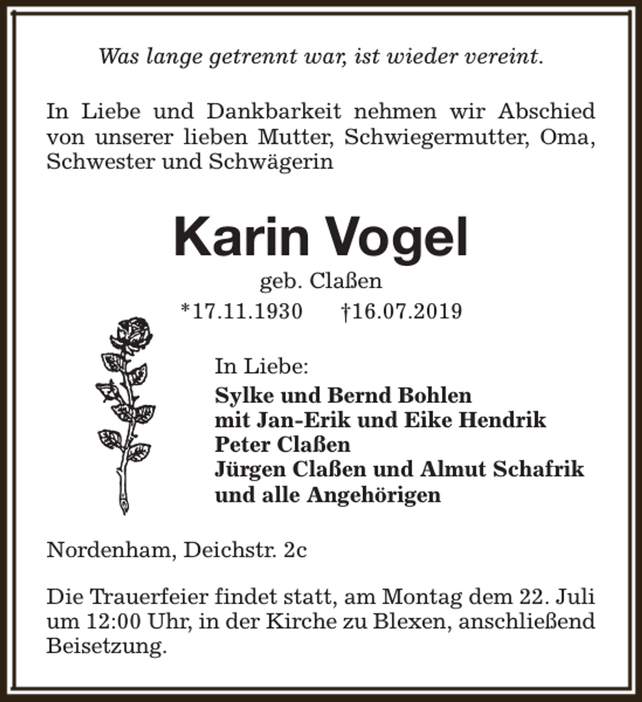 <p>Was lange getrennt war, ist wieder vereint.<br />In Liebe und Dankbarkeit nehmen wir Abschied<br />von unserer lieben Mutter, Schwiegermutter, Oma,<br />Schwester und Schwägerin</p><p>Karin Vogel<br />geb. Claßen<br />*17.11.1930<br />†16.07.2019</p><p>In Liebe:<br />Sylke und Bernd Bohlen<br />mit Jan-Erik und Eike Hendrik<br />Peter Claßen<br />Jürgen Claßen und Almut Schafrik<br />und alle Angehörigen<br />Nordenham, Deichstr. 2c<br />Die Trauerfeier findet statt, am Montag dem 22. Juli<br />um 12:00 Uhr, in der Kirche zu Blexen, anschließend<br />Beisetzung.</p>
