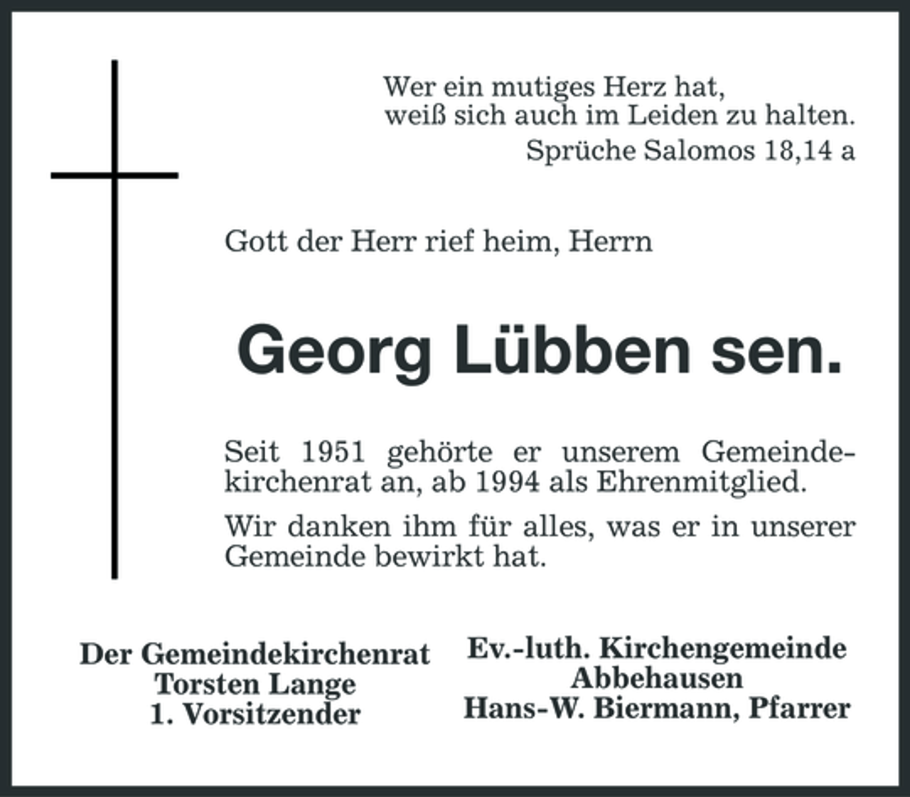 <p>Wer ein mutiges Herz hat, weiß sich auch im Leiden zu halten. Sprüche Salomos 18,14 a</p><p>Gott der Herr rief heim, Herrn</p><p>Georg Lübben sen.<br />Seit 1951 gehörte er unserem Gemeindekirchenrat an, ab 1994 als Ehrenmitglied. Wir danken ihm für alles, was er in unserer Gemeinde bewirkt hat. Der Gemeindekirchenrat Torsten Lange 1. Vorsitzender Ev.-luth. Kirchengemeinde Abbehausen Hans-W. Biermann, Pfarrer</p>