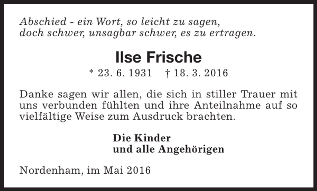 <p>Abschied - ein Wort, so leicht zu sagen,<br />doch schwer, unsagbar schwer, es zu ertragen.</p><p>Ilse Frische</p><p>* 23. 6. 1931</p><p>† 18. 3. 2016</p><p>Danke sagen wir allen, die sich in stiller Trauer mit<br />uns verbunden fühlten und ihre Anteilnahme auf so<br />vielfältige Weise zum Ausdruck brachten.<br />Die Kinder<br />und alle Angehörigen<br />Nordenham, im Mai 2016</p>