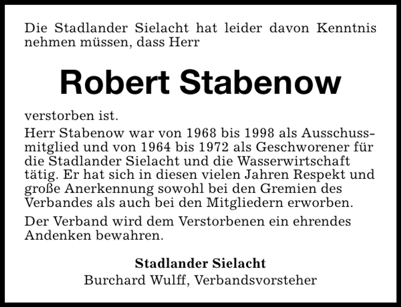 <p>Die Stadlander Sielacht hat leider davon Kenntnis<br />nehmen müssen, dass Herr</p><p>Robert Stabenow<br />verstorben ist.<br />Herr Stabenow war von 1968 bis 1998 als Ausschussmitglied und von 1964 bis 1972 als Geschworener für<br />die Stadlander Sielacht und die Wasserwirtschaft<br />tätig. Er hat sich in diesen vielen Jahren Respekt und<br />große Anerkennung sowohl bei den Gremien des<br />Verbandes als auch bei den Mitgliedern erworben.<br />Der Verband wird dem Verstorbenen ein ehrendes<br />Andenken bewahren.<br />Stadlander Sielacht<br />Burchard Wulff, Verbandsvorsteher</p>