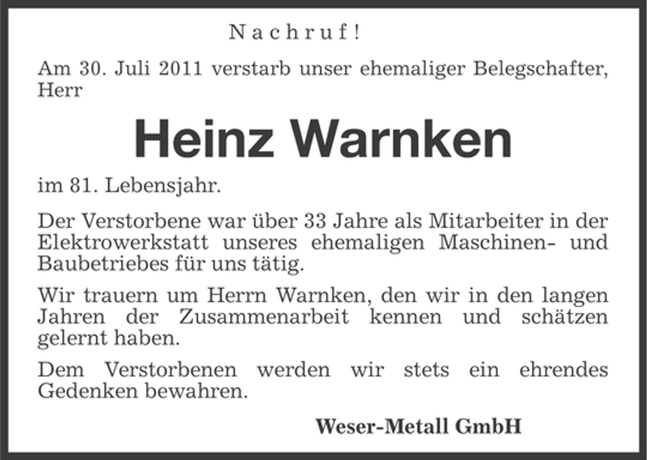 <p>Nachruf!<br />Am 30. Juli 2011 verstarb unser ehemaliger Belegschafter,<br />Herr</p><p>Heinz Warnken<br />im 81. Lebensjahr.<br />Der Verstorbene war über 33 Jahre als Mitarbeiter in der<br />Elektrowerkstatt unseres ehemaligen Maschinen- und<br />Baubetriebes für uns tätig.<br />Wir trauern um Herrn Warnken, den wir in den langen<br />Jahren der Zusammenarbeit kennen und schätzen<br />gelernt haben.<br />Dem Verstorbenen werden wir stets ein ehrendes<br />Gedenken bewahren.<br />Weser-Metall GmbH</p>
