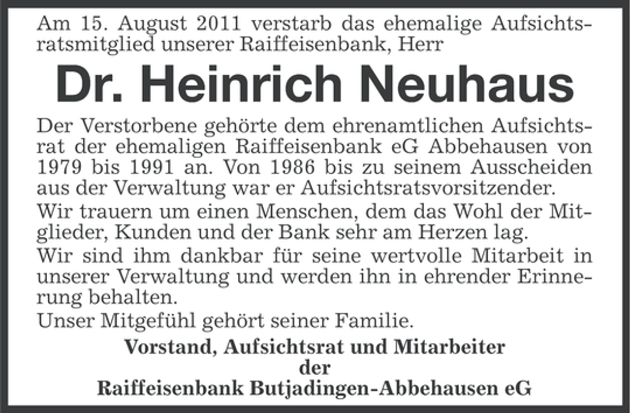 <p>Am 15. August 2011 verstarb das ehemalige Aufsichtsratsmitglied unserer Raiffeisenbank, Herr</p><p>Dr. Heinrich Neuhaus<br />Der Verstorbene gehörte dem ehrenamtlichen Aufsichtsrat der ehemaligen Raiffeisenbank eG Abbehausen von<br />1979 bis 1991 an. Von 1986 bis zu seinem Ausscheiden<br />aus der Verwaltung war er Aufsichtsratsvorsitzender.<br />Wir trauern um einen Menschen, dem das Wohl der Mitglieder, Kunden und der Bank sehr am Herzen lag.<br />Wir sind ihm dankbar für seine wertvolle Mitarbeit in<br />unserer Verwaltung und werden ihn in ehrender Erinnerung behalten.<br />Unser Mitgefühl gehört seiner Familie.<br />Vorstand, Aufsichtsrat und Mitarbeiter<br />der<br />Raiffeisenbank Butjadingen-Abbehausen eG</p>