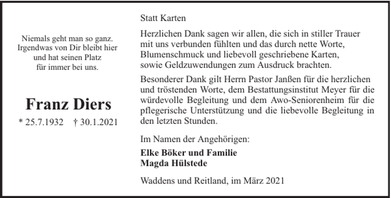 <p>Statt Karten<br />Niemals geht man so ganz.<br />Irgendwas von Dir bleibt hier<br />und hat seinen Platz<br />für immer bei uns.</p><p>Franz Diers<br />* 25.7.1932 † 30.1.2021</p><p>Herzlichen Dank sagen wir allen, die sich in stiller Trauer<br />mit uns verbunden fühlten und das durch nette Worte,<br />Blumenschmuck und liebevoll geschriebene Karten,<br />sowie Geldzuwendungen zum Ausdruck brachten.<br />Besonderer Dank gilt Herrn Pastor Janßen für die herzlichen<br />und tröstenden Worte, dem Bestattungsinstitut Meyer für die<br />würdevolle Begleitung und dem Awo-Seniorenheim für die<br />pflegerische Unterstützung und die liebevolle Begleitung in<br />den letzten Stunden.<br />Im Namen der Angehörigen:<br />Elke Böker und Familie<br />Magda Hülstede<br />Waddens und Reitland, im März 2021</p>
