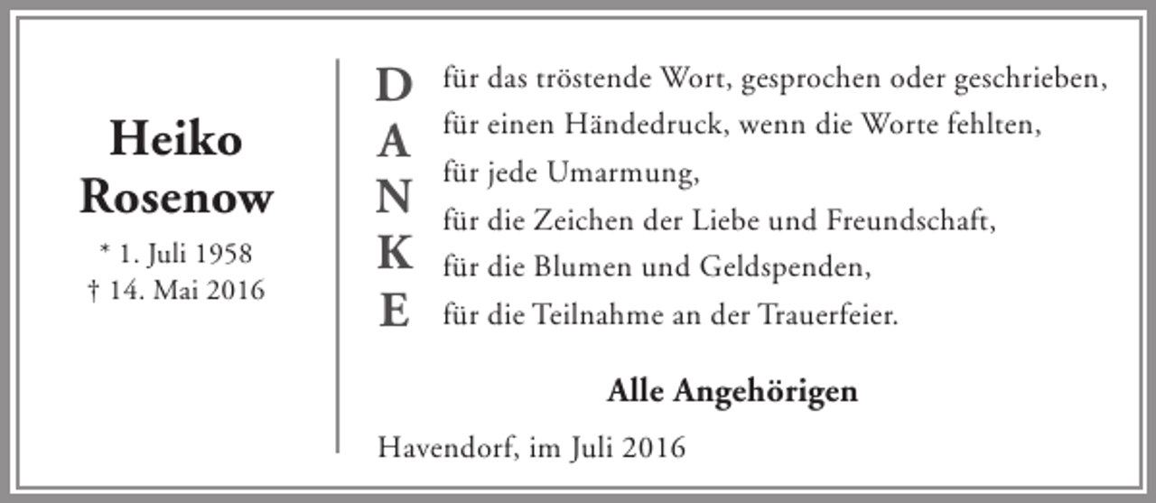 <p>Heiko<br />Rosenow<br />* 1. Juli 1958<br />† 14. Mai 2016</p><p>D<br />A<br />N<br />K<br />E</p><p>für das tröstende Wort, gesprochen oder geschrieben,<br />für einen Händedruck, wenn die Worte fehlten,<br />für jede Umarmung,<br />für die Zeichen der Liebe und Freundschaft,<br />für die Blumen und Geldspenden,<br />für die Teilnahme an der Trauerfeier.</p><p>Alle Angehörigen<br />Havendorf, im Juli 2016</p>
