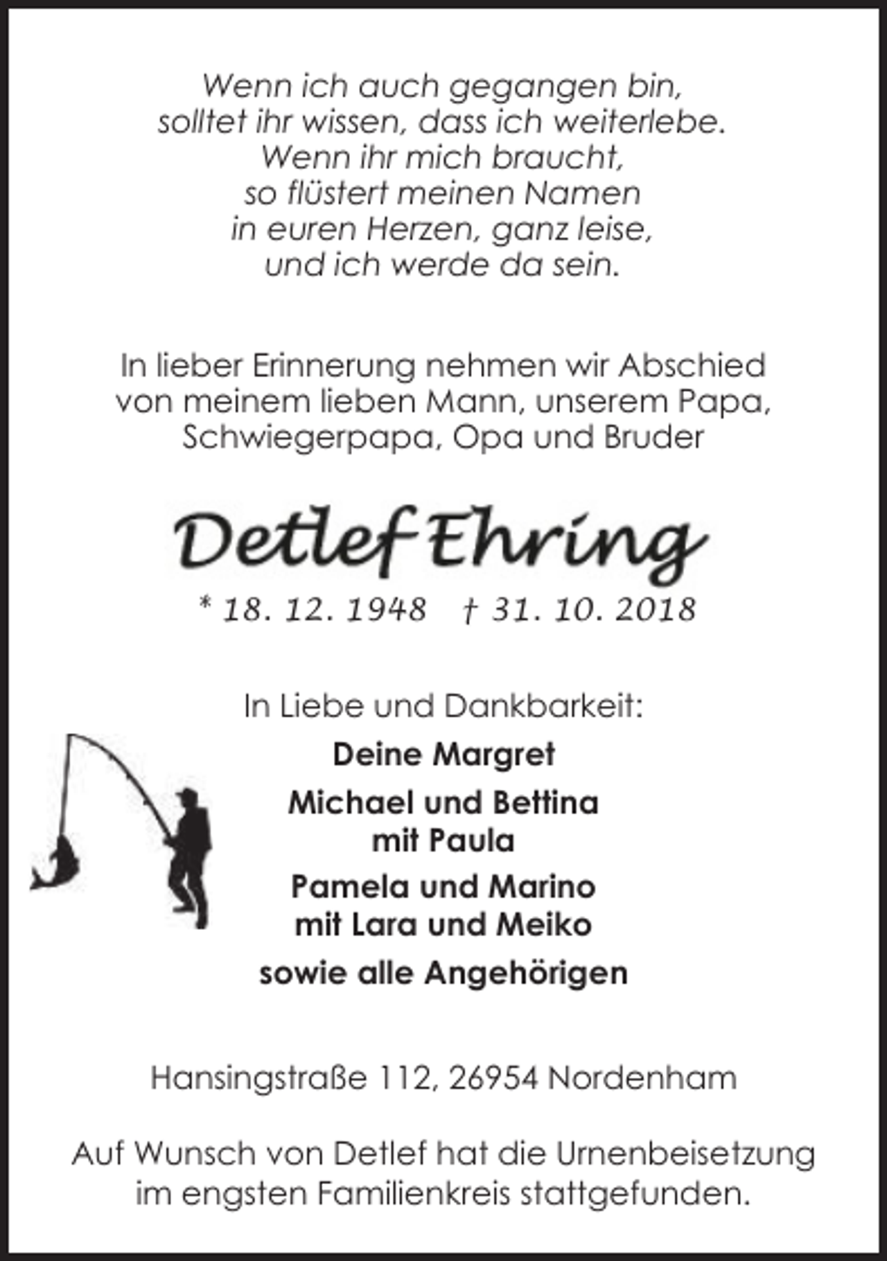 <p>Wenn ich auch gegangen bin,<br />solltet ihr wissen, dass ich weiterlebe.<br />Wenn ihr mich braucht,<br />so flüstert meinen Namen<br />in euren Herzen, ganz leise,<br />und ich werde da sein.<br />In lieber Erinnerung nehmen wir Abschied<br />von meinem lieben Mann, unserem Papa,<br />Schwiegerpapa, Opa und Bruder</p>
<p>* 18. 12. 1948</p>
<p>† 31. 10. 2018</p>
<p>In Liebe und Dankbarkeit:<br />Deine Margret<br />Michael und Bettina<br />mit Paula<br />Pamela und Marino<br />mit Lara und Meiko<br />sowie alle Angehörigen<br />Hansingstraße 112, 26954 Nordenham<br />Auf Wunsch von Detlef hat die Urnenbeisetzung<br />im engsten Familienkreis stattgefunden.</p>