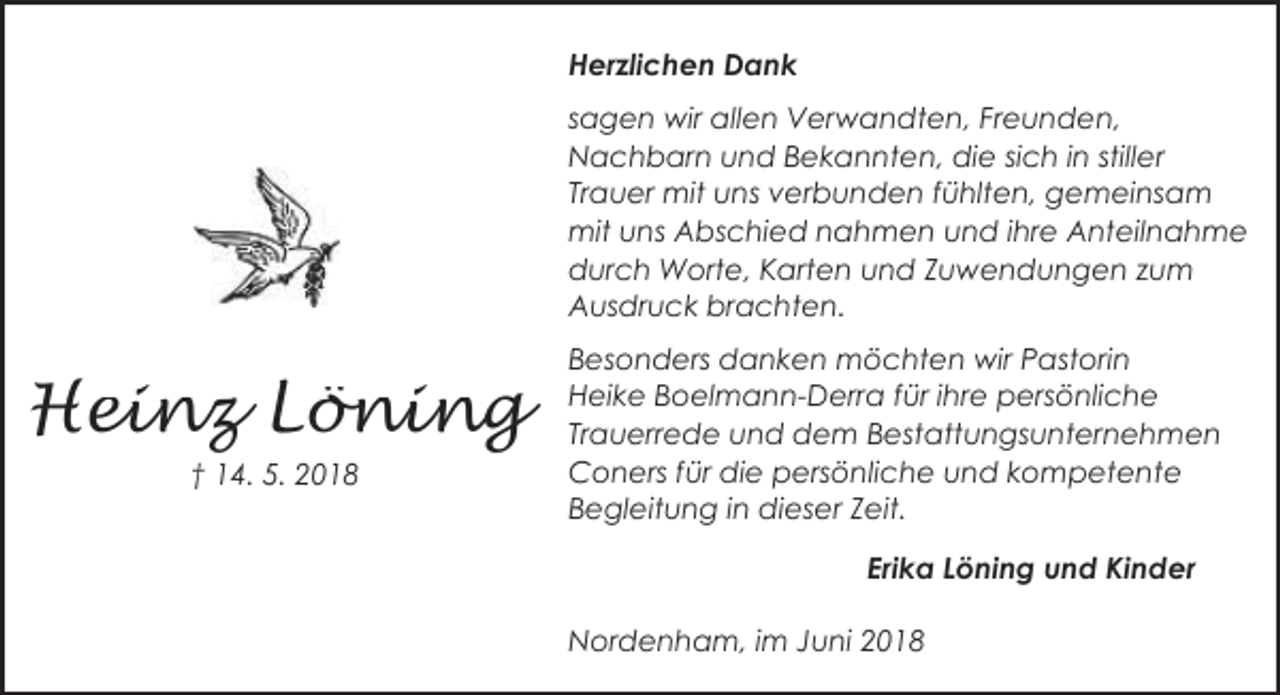 <p>Herzlichen Dank<br />sagen wir allen Verwandten, Freunden,<br />Nachbarn und Bekannten, die sich in stiller<br />Trauer mit uns verbunden fühlten, gemeinsam<br />mit uns Abschied nahmen und ihre Anteilnahme<br />durch Worte, Karten und Zuwendungen zum<br />Ausdruck brachten.</p><p>Heinz Löning<br />† 14. 5. 2018</p><p>Besonders danken möchten wir Pastorin<br />Heike Boelmann-Derra für ihre persönliche<br />Trauerrede und dem Bestattungsunternehmen<br />Coners für die persönliche und kompetente<br />Begleitung in dieser Zeit.</p><p>Erika Löning und Kinder<br />Nordenham, im Juni 2018</p>