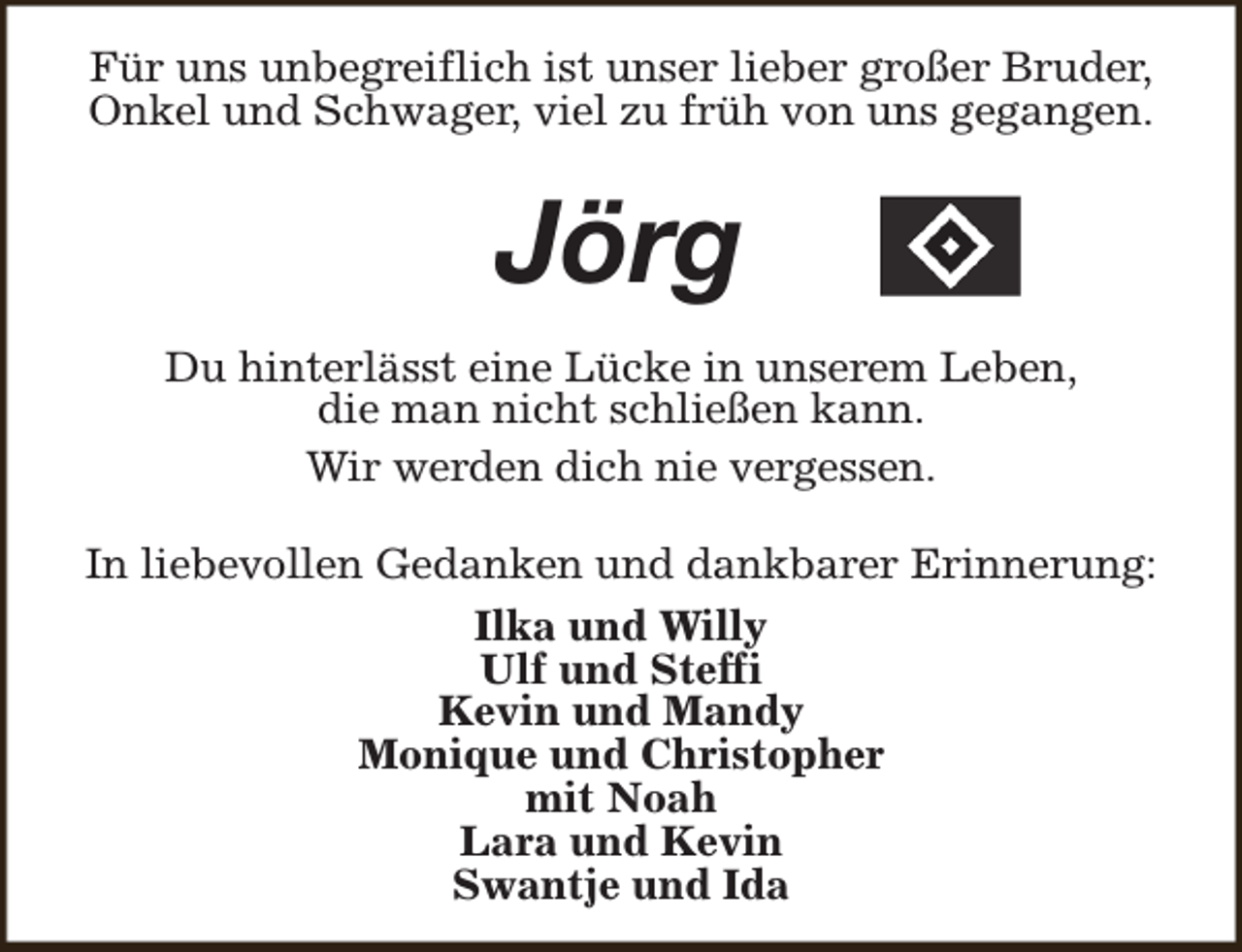<p>Für uns unbegreiflich ist unser lieber großer Bruder,<br />Onkel und Schwager, viel zu früh von uns gegangen.</p><p>Jörg<br />Du hinterlässt eine Lücke in unserem Leben,<br />die man nicht schließen kann.<br />Wir werden dich nie vergessen.<br />In liebevollen Gedanken und dankbarer Erinnerung:<br />Ilka und Willy<br />Ulf und Steffi<br />Kevin und Mandy<br />Monique und Christopher<br />mit Noah<br />Lara und Kevin<br />Swantje und Ida</p>