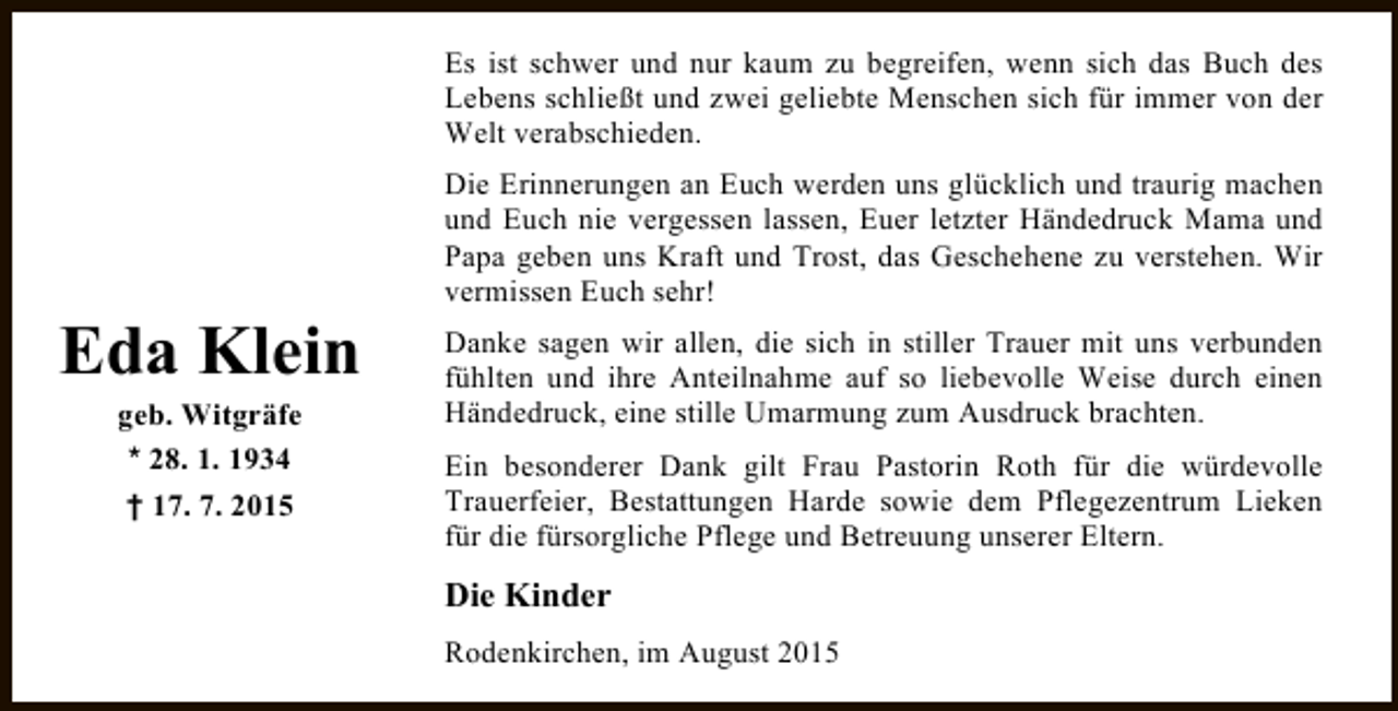 <p>Es ist schwer und nur kaum zu begreifen, wenn sich das Buch des<br />Lebens schließt und zwei geliebte Menschen sich für immer von der<br />Welt verabschieden.</p><p>Eda Klein<br />geb. Witgräfe<br />* 28. 1. 1934<br />† 17. 7. 2015</p><p>Die Erinnerungen an Euch werden uns glücklich und traurig machen<br />und Euch nie vergessen lassen, Euer letzter Händedruck Mama und<br />Papa geben uns Kraft und Trost, das Geschehene zu verstehen. Wir<br />vermissen Euch sehr!<br />Danke sagen wir allen, die sich in stiller Trauer mit uns verbunden<br />fühlten und ihre Anteilnahme auf so liebevolle Weise durch einen<br />Händedruck, eine stille Umarmung zum Ausdruck brachten.<br />Ein besonderer Dank gilt Frau Pastorin Roth für die würdevolle<br />Trauerfeier, Bestattungen Harde sowie dem Pflegezentrum Lieken<br />für die fürsorgliche Pflege und Betreuung unserer Eltern.</p><p>Die Kinder<br />Rodenkirchen, im August 2015</p>