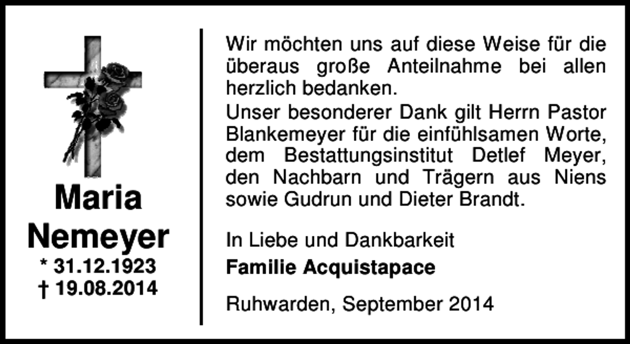 <p>Maria<br />Nemeyer<br />* 31.12.1923<br />† 19.08.2014</p><p>Wir möchten uns auf diese Weise für die<br />überaus große Anteilnahme bei allen<br />herzlich bedanken.<br />Unser besonderer Dank gilt Herrn Pastor<br />Blankemeyer für die einfühlsamen Worte,<br />dem Bestattungsinstitut Detlef Meyer,<br />den Nachbarn und Trägern aus Niens<br />sowie Gudrun und Dieter Brandt.<br />In Liebe und Dankbarkeit<br />Familie Acquistapace<br />Ruhwarden, September 2014</p>