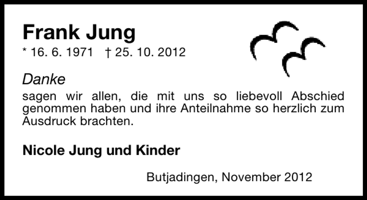 <p>Frank Jung</p>
<p>* 16. 6. 1971 † 25. 10. 2012</p>
<p>Danke</p>
<p>sagen wir allen, die mit uns so liebevoll Abschied<br />genommen haben und ihre Anteilnahme so herzlich zum<br />Ausdruck brachten.</p>
<p>Nicole Jung und Kinder<br />Butjadingen, November 2012</p>