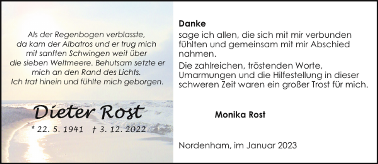 <p>Als der Regenbogen verblasste,<br />da kam der Albatros und er trug mich<br />mit sanften Schwingen weit über<br />die sieben Weltmeere. Behutsam setzte er<br />mich an den Rand des Lichts.<br />Ich trat hinein und fühlte mich geborgen.</p><p>Danke<br />sage ich allen, die sich mit mir verbunden<br />fühlten und gemeinsam mit mir Abschied<br />nahmen.<br />Die zahlreichen, tröstenden Worte,<br />Umarmungen und die Hilfestellung in dieser<br />schweren Zeit waren ein großer Trost für mich.<br />Monika Rost</p><p>* 22. 5. 1941</p><p>† 3. 12. 2022</p><p>Nordenham, im Januar 2023</p>