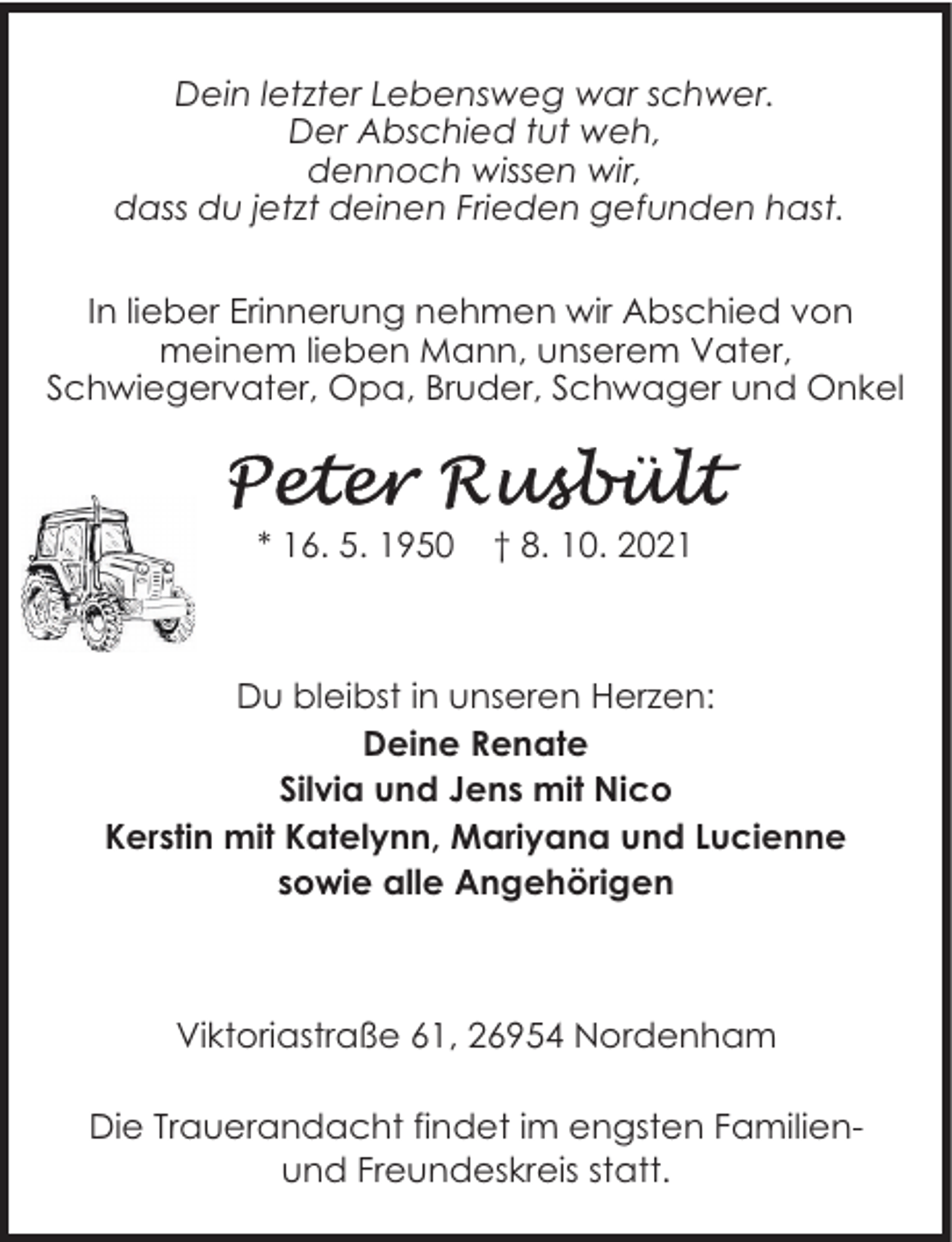 <p>Dein letzter Lebensweg war schwer.<br />Der Abschied tut weh,<br />dennoch wissen wir,<br />dass du jetzt deinen Frieden gefunden hast.<br />In lieber Erinnerung nehmen wir Abschied von<br />meinem lieben Mann, unserem Vater,<br />Schwiegervater, Opa, Bruder, Schwager und Onkel</p>
<p>* 16. 5. 1950</p>
<p>† 8. 10. 2021</p>
<p>Du bleibst in unseren Herzen:<br />Deine Renate<br />Silvia und Jens mit Nico<br />Kerstin mit Katelynn, Mariyana und Lucienne<br />sowie alle Angehörigen</p>
<p>Viktoriastraße 61, 26954 Nordenham<br />Die Trauerandacht findet im engsten Familienund Freundeskreis statt.</p>