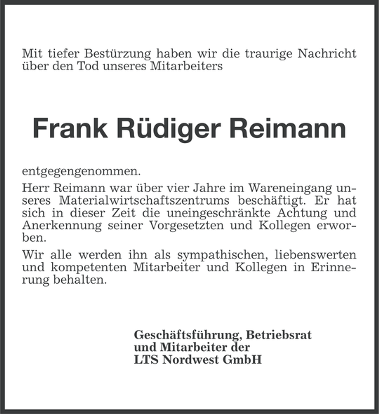 <p>Mit tiefer Bestürzung haben wir die traurige Nachricht<br />über den Tod unseres Mitarbeiters</p>
<p>Frank Rüdiger Reimann<br />entgegengenommen.<br />Herr Reimann war über vier Jahre im Wareneingang unseres Materialwirtschaftszentrums beschäftigt. Er hat<br />sich in dieser Zeit die uneingeschränkte Achtung und<br />Anerkennung seiner Vorgesetzten und Kollegen erworben.<br />Wir alle werden ihn als sympathischen, liebenswerten<br />und kompetenten Mitarbeiter und Kollegen in Erinnerung behalten.</p>
<p>Geschäftsführung, Betriebsrat<br />und Mitarbeiter der<br />LTS Nordwest GmbH</p>