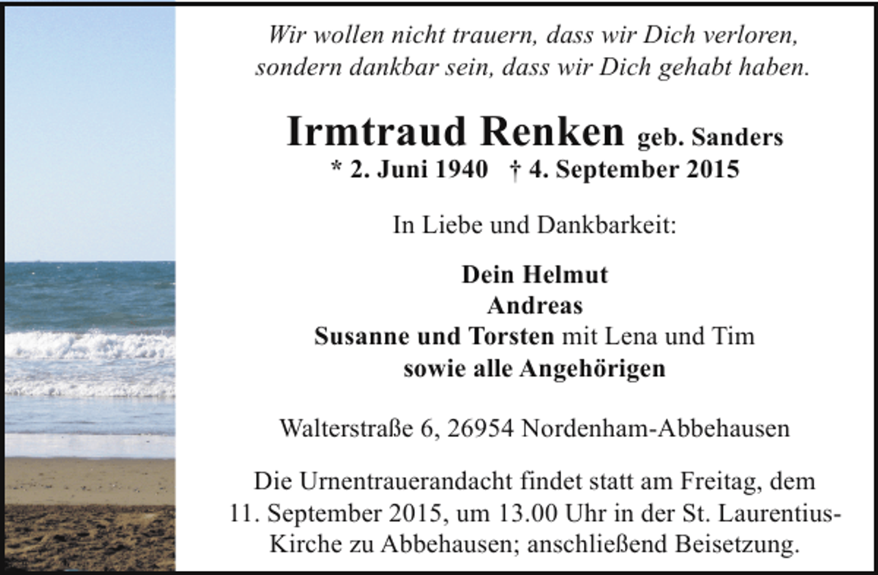 <p>Wir wollen nicht trauern, dass wir Dich verloren,<br />sondern dankbar sein, dass wir Dich gehabt haben.</p><p>Irmtraud Renken geb. Sanders<br />* 2. Juni 1940 † 4. September 2015<br />In Liebe und Dankbarkeit:<br />Dein Helmut<br />Andreas<br />Susanne und Torsten mit Lena und Tim<br />sowie alle Angehörigen<br />Walterstraße 6, 26954 Nordenham-Abbehausen<br />Die Urnentrauerandacht findet statt am Freitag, dem<br />11. September 2015, um 13.00 Uhr in der St. LaurentiusKirche zu Abbehausen; anschließend Beisetzung.</p>