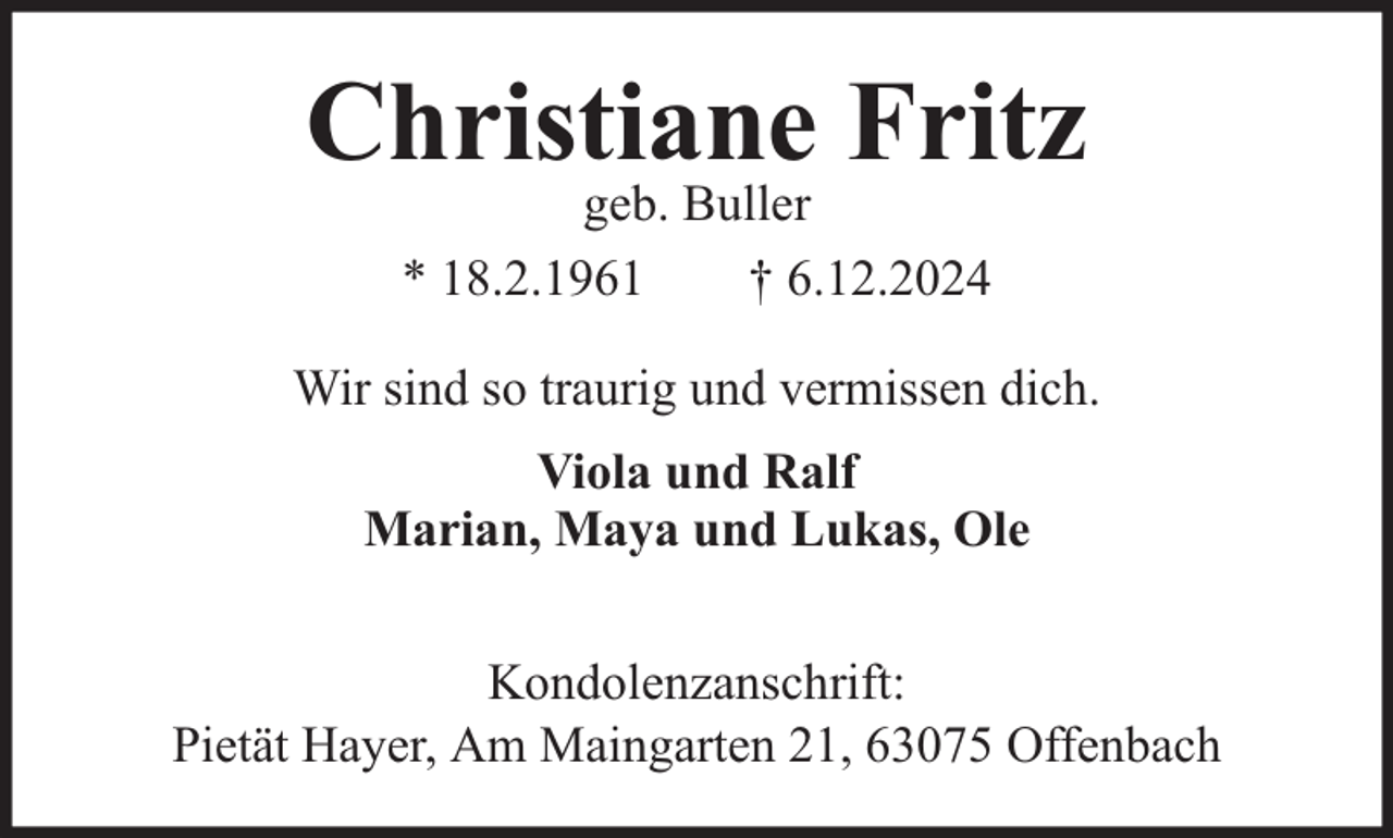 <p>Christiane Fritz<br />geb. Buller<br />* 18.2.1961<br />† 6.12.2024</p><p>Wir sind so traurig und vermissen dich.<br />Viola und Ralf<br />Marian, Maya und Lukas, Ole<br />Kondolenzanschrift:<br />Pietät Hayer, Am Maingarten 21, 63075 Offenbach</p>