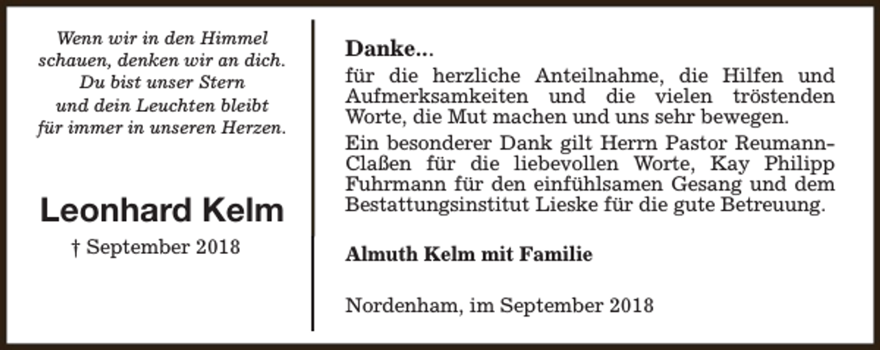 <p>Wenn wir in den Himmel<br />schauen, denken wir an dich.<br />Du bist unser Stern<br />und dein Leuchten bleibt<br />für immer in unseren Herzen.</p><p>Leonhard Kelm<br />† September 2018</p><p>Danke...</p><p>für die herzliche Anteilnahme, die Hilfen und<br />Aufmerksamkeiten und die vielen tröstenden<br />Worte, die Mut machen und uns sehr bewegen.<br />Ein besonderer Dank gilt Herrn Pastor ReumannClaßen für die liebevollen Worte, Kay Philipp<br />Fuhrmann für den einfühlsamen Gesang und dem<br />Bestattungsinstitut Lieske für die gute Betreuung.<br />Almuth Kelm mit Familie<br />Nordenham, im September 2018</p>