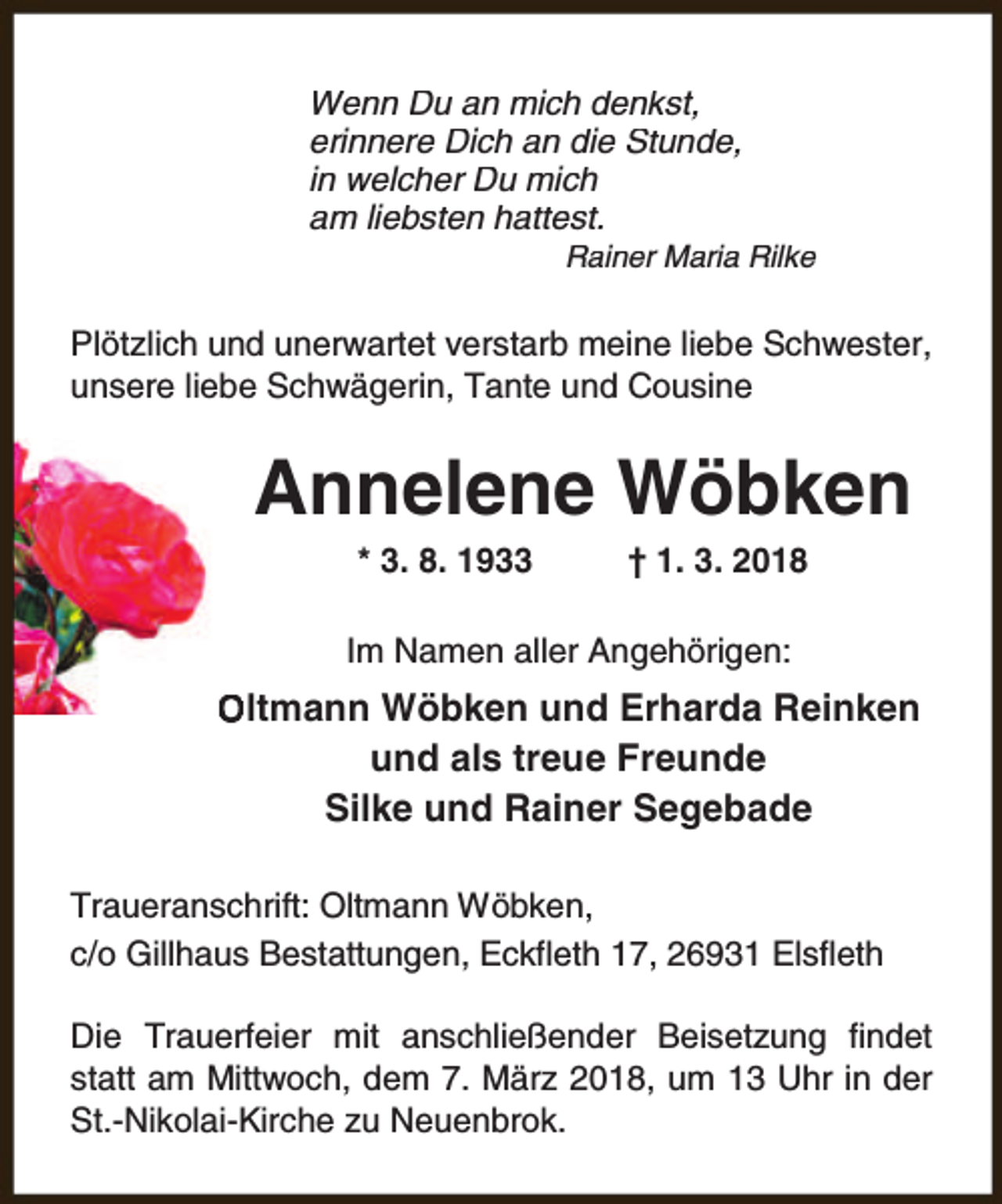 <p>Wenn Du an mich denkst,<br />erinnere Dich an die Stunde,<br />in welcher Du mich<br />am liebsten hattest.</p><p>Rainer Maria Rilke</p><p>Plötzlich und unerwartet verstarb meine liebe Schwester,<br />unsere liebe Schwägerin, Tante und Cousine</p><p>Annelene Wöbken<br />* 3. 8. 1933</p><p>† 1. 3. 2018</p><p>Im Namen aller Angehörigen:</p><p>Oltmann Wöbken und Erharda Reinken<br />und als treue Freunde<br />Silke und Rainer Segebade<br />Traueranschrift: Oltmann Wöbken,<br />c/o Gillhaus Bestattungen, Eckfleth 17, 26931 Elsfleth<br />Die Trauerfeier mit anschließender Beisetzung findet<br />statt am Mittwoch, dem 7. März 2018, um 13 Uhr in der<br />St.-Nikolai-Kirche zu Neuenbrok.</p>