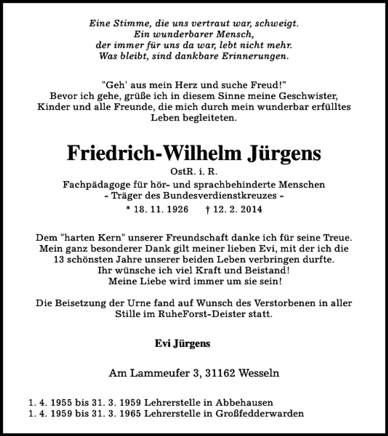 <p>Eine Stimme, die uns vertraut war, schweigt.<br />Ein wunderbarer Mensch,<br />der immer für uns da war, lebt nicht mehr.<br />Was bleibt, sind dankbare Erinnerungen.<br />"Geh' aus mein Herz und suche Freud!"<br />Bevor ich gehe, grüße ich in diesem Sinne meine Geschwister,<br />Kinder und alle Freunde, die mich durch mein wunderbar erfülltes<br />Leben begleiteten.</p><p>Friedrich-Wilhelm Jürgens</p><p>OstR. i. R.<br />Fachpädagoge für hör- und sprachbehinderte Menschen<br />- Träger des Bundesverdienstkreuzes * 18. 11. 1926<br />† 12. 2. 2014<br />Dem "harten Kern" unserer Freundschaft danke ich für seine Treue.<br />Mein ganz besonderer Dank gilt meiner lieben Evi, mit der ich die<br />13 schönsten Jahre unserer beiden Leben verbringen durfte.<br />Ihr wünsche ich viel Kraft und Beistand!<br />Meine Liebe wird immer um sie sein!<br />Die Beisetzung der Urne fand auf Wunsch des Verstorbenen in aller<br />Stille im RuheForst-Deister statt.</p><p>Evi Jürgens<br />Am Lammeufer 3, 31162 Wesseln<br />1. 4. 1955 bis 31. 3. 1959 Lehrerstelle in Abbehausen<br />1. 4. 1959 bis 31. 3. 1965 Lehrerstelle in Großfedderwarden</p>