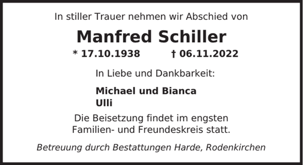 <p>In stiller Trauer nehmen wir Abschied von</p><p>Manfred Schiller</p><p>* 17.10.1938</p><p>† 06.11.2022</p><p>In Liebe und Dankbarkeit:<br />Michael und Bianca<br />Ulli<br />Die Beisetzung findet im engsten<br />Familien- und Freundeskreis statt.<br />Betreuung durch Bestattungen Harde, Rodenkirchen</p>