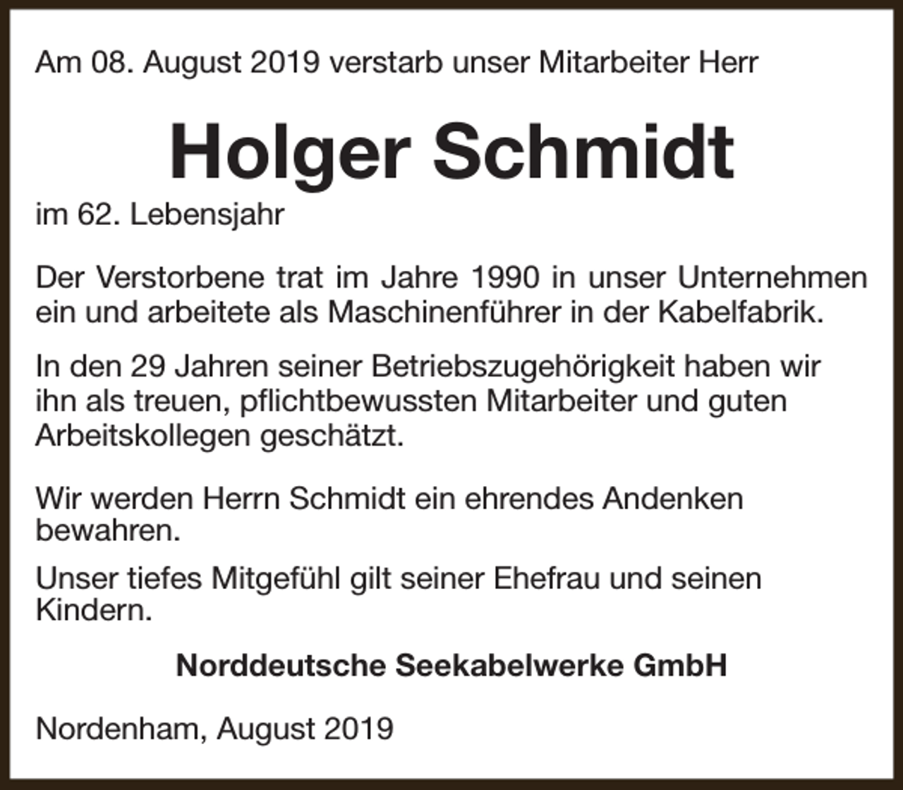 <p>Am 08. August 2019 verstarb unser Mitarbeiter Herr</p><p>Holger Schmidt</p><p>im 62. Lebensjahr</p><p>Der Verstorbene trat im Jahre 1990 in unser Unternehmen<br />ein und arbeitete als Maschinenführer in der Kabelfabrik.<br />In den 29 Jahren seiner Betriebszugehörigkeit haben wir<br />ihn als treuen, pflichtbewussten Mitarbeiter und guten<br />Arbeitskollegen geschätzt.<br />Wir werden Herrn Schmidt ein ehrendes Andenken<br />bewahren.<br />Unser tiefes Mitgefühl gilt seiner Ehefrau und seinen<br />Kindern.<br />Norddeutsche Seekabelwerke GmbH<br />Nordenham, August 2019</p>