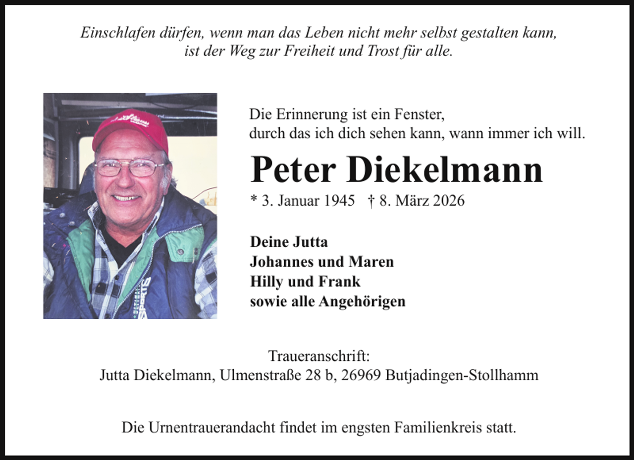 <p>Einschlafen dürfen, wenn man das Leben nicht mehr selbst gestalten kann,<br />ist der Weg zur Freiheit und Trost für alle.</p><p>Die Erinnerung ist ein Fenster,<br />durch das ich dich sehen kann, wann immer ich will.</p><p>Peter Diekelmann<br />* 3. Januar 1945 † 8. März 2026<br />Deine Jutta<br />Johannes und Maren<br />Hilly und Frank<br />sowie alle Angehörigen<br />Traueranschrift:<br />Jutta Diekelmann, Ulmenstraße 28 b, 26969 Butjadingen-Stollhamm<br />Die Urnentrauerandacht findet im engsten Familienkreis statt.</p>
