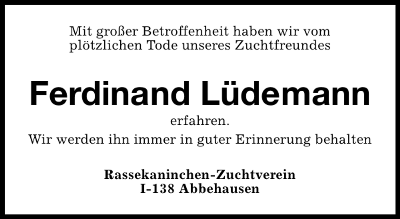 <p>Mit großer Betroffenheit haben wir vom<br />plötzlichen Tode unseres Zuchtfreundes</p><p>Ferdinand Lüdemann</p><p>erfahren.<br />Wir werden ihn immer in guter Erinnerung behalten<br />Rassekaninchen-Zuchtverein<br />I-138 Abbehausen</p>