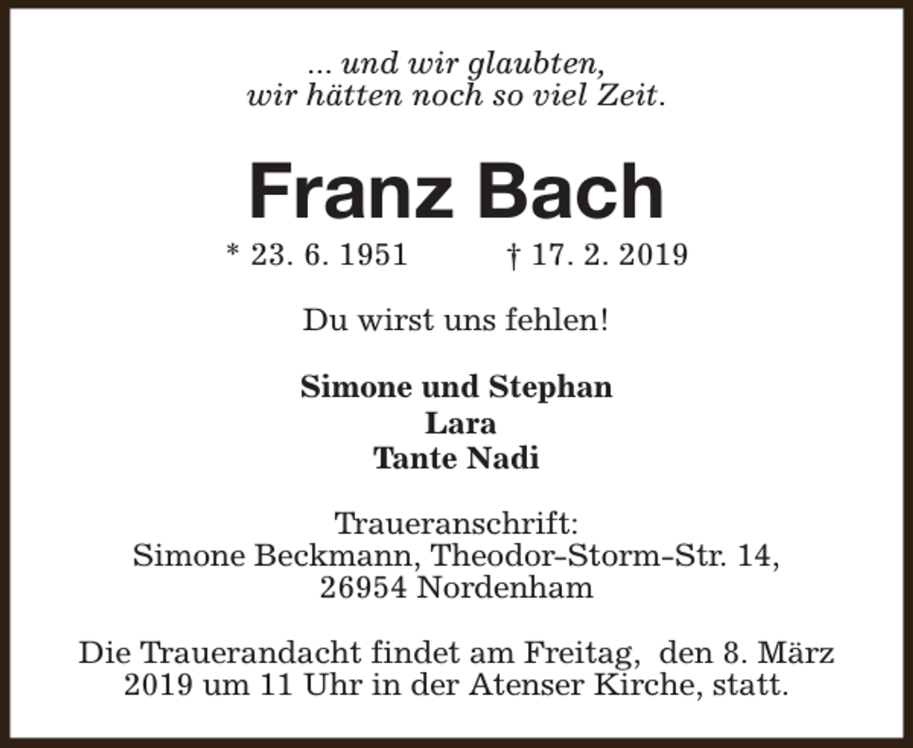 <p>... und wir glaubten,<br />wir hätten noch so viel Zeit.</p><p>Franz Bach</p><p>* 23. 6. 1951</p><p>† 17. 2. 2019</p><p>Du wirst uns fehlen!<br />Simone und Stephan<br />Lara<br />Tante Nadi<br />Traueranschrift:<br />Simone Beckmann, Theodor-Storm-Str. 14,<br />26954 Nordenham<br />Die Trauerandacht findet am Freitag, den 8. März<br />2019 um 11 Uhr in der Atenser Kirche, statt.</p>
