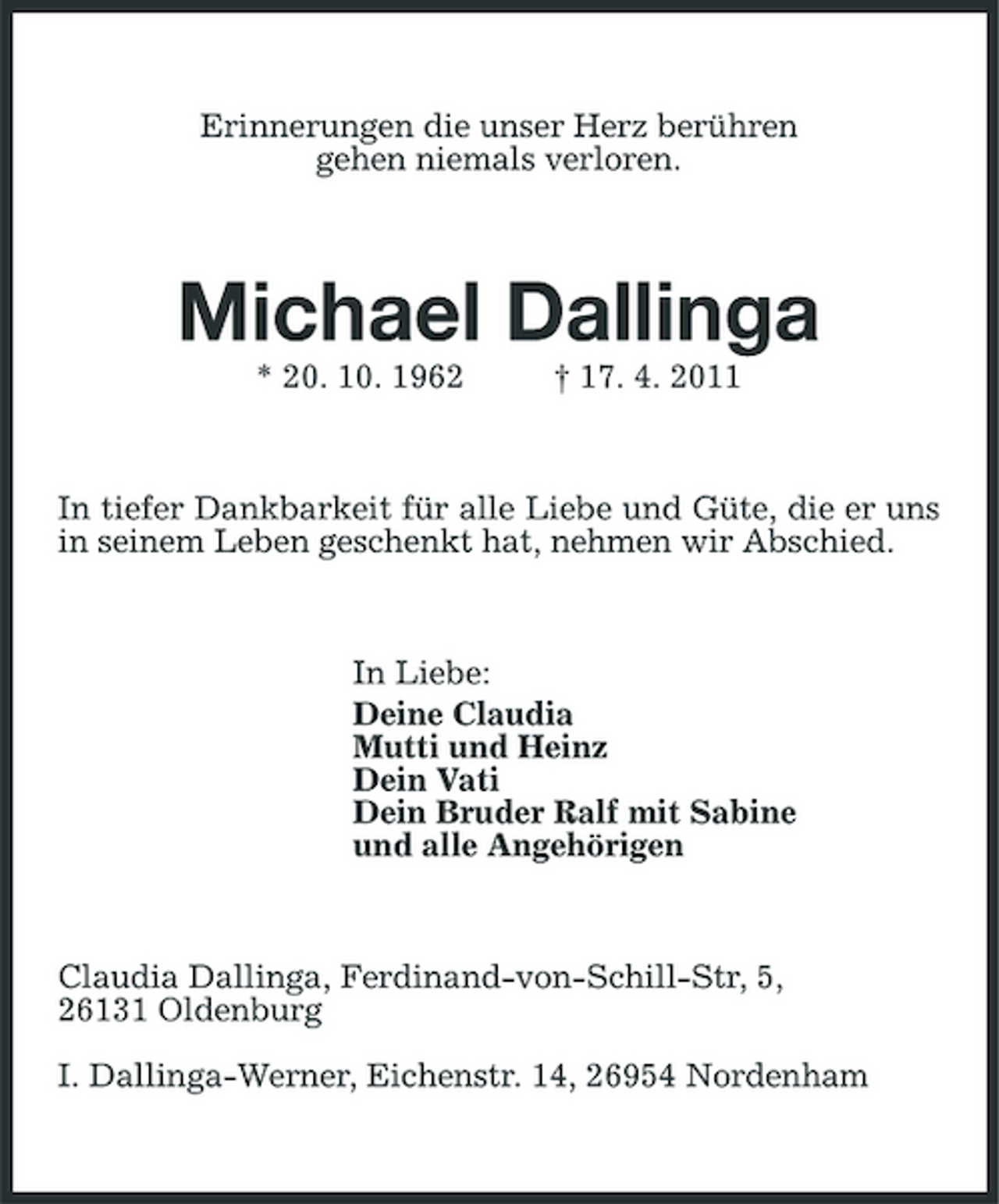 <p>Erinnerungen die unser Herz berühren gehen niemals verloren.</p><p>Michael Dallinga<br />* 20. 10. 1962 † 17. 4. 2011 In tiefer Dankbarkeit für alle Liebe und Güte, die er uns in seinem Leben geschenkt hat, nehmen wir Abschied.</p><p>In Liebe: Deine Claudia Mutti und Heinz Dein Vati Dein Bruder Ralf mit Sabine und alle Angehörigen</p><p>Claudia Dallinga, Ferdinand-von-Schill-Str, 5, 26131 Oldenburg I. Dallinga-Werner, Eichenstr. 14, 26954 Nordenham</p>
