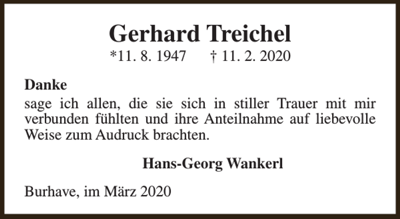 <p>Gerhard Treichel<br />*11. 8. 1947</p><p>† 11. 2. 2020</p><p>Danke<br />sage ich allen, die sie sich in stiller Trauer mit mir<br />verbunden fühlten und ihre Anteilnahme auf liebevolle<br />Weise zum Audruck brachten.<br />Hans-Georg Wankerl<br />Burhave, im März 2020</p>