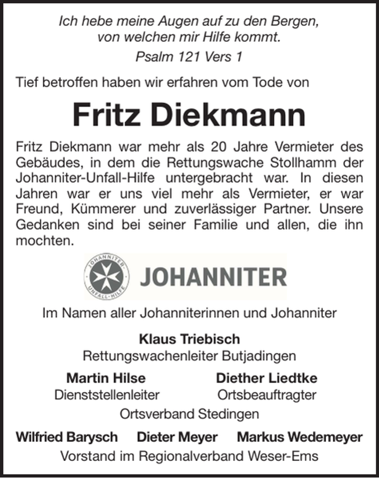 <p>Ich hebe meine Augen auf zu den Bergen,<br />von welchen mir Hilfe kommt.<br />Psalm 121 Vers 1<br />Tief betroffen haben wir erfahren vom Tode von</p><p>Fritz Diekmann<br />Fritz Diekmann war mehr als 20 Jahre Vermieter des<br />Gebäudes, in dem die Rettungswache Stollhamm der<br />Johanniter-Unfall-Hilfe untergebracht war. In diesen<br />Jahren war er uns viel mehr als Vermieter, er war<br />Freund, Kümmerer und zuverlässiger Partner. Unsere<br />Gedanken sind bei seiner Familie und allen, die ihn<br />mochten.</p><p>Im Namen aller Johanniterinnen und Johanniter<br />Klaus Triebisch<br />Rettungswachenleiter Butjadingen<br />Martin Hilse<br />Diether Liedtke<br />Dienststellenleiter<br />Ortsbeauftragter<br />Ortsverband Stedingen<br />Wilfried Barysch Dieter Meyer Markus Wedemeyer<br />Vorstand im Regionalverband Weser-Ems</p>